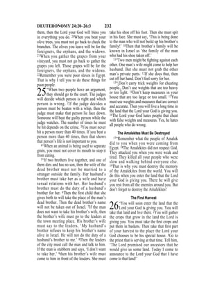 232DEUTERONOMY 24:20–26:3
them, then the Lord your God will bless you
in everything you do. 20When you beat your
olive trees, you must not go back to check the
branches. The olives you leave will be for the
foreigners, the orphans, and the widows.
21When you gather the grapes from your
vineyard, you must not go back to gather the
grapes you left. Those grapes will be for the
foreigners, the orphans, and the widows.
22Remember you were poor slaves in Egypt.
That is why I tell you to do these things for
poor people.
25“When two people have an argument,
they should go to the court. The judges
will decide which person is right and which
person is wrong. 2If the judge decides a
person must be beaten with a whip, then the
judge must make that person lie face down.
Someone will beat the guilty person while the
judge watches. The number of times he must
be hit depends on the crime. 3You must never
hit a person more than 40 times. If you beat a
person more than 40 times, then that shows
that person’s life is not important to you.
4“When an animal is being used to separate
grain, you must not cover its mouth to stop it
from eating.
5“If two brothers live together, and one of
them dies and has no son, then the wife of the
dead brother must not be married to a
stranger outside the family. Her husband’s
brother must take her as a wife and have
sexual relations with her. Her husband’s
brother must do the duty of a husband’s
brother for her. 6Then the ﬁrst child that she
gives birth to will take the place of the man’s
dead brother. Then the dead brother’s name
will not be taken out of Israel. 7If the man
does not want to take his brother’s wife, then
the brother’s wife must go to the leaders at
the town meeting place. His brother’s wife
must say to the leaders, ‘My husband’s
brother refuses to keep his brother’s name
alive in Israel. He will not do the duty of a
husband’s brother to me.’ 8Then the leaders
of the city must call the man and talk to him.
If the man is stubborn and says, ‘I don’t want
to take her,’ 9then his brother’s wife must
come to him in front of the leaders. She must
take his shoe off his foot. Then she must spit
in his face. She must say, ‘This is being done
to the man who will not build up his brother’s
family!’ 10Then that brother’s family will be
known in Israel as ‘the family of the man
who had his shoe taken off.’
11“Two men might be ﬁghting against each
other. One man’s wife might come to help her
husband. But she must not grab the other
man’s private parts. 12If she does that, then
cut off her hand. Don’t feel sorry for her.
13“{Don’t carry trick weights for cheating
people.} Don’t use weights that are too heavy
or too light. 14Don’t keep measures in your
house that are too large or too small. 15You
must use weights and measures that are correct
and accurate. Then you will live a long time in
the land that the Lord your God is giving you.
16The Lord your God hates people that cheat
with false weights and measures. Yes, he hates
all people who do wrong.
The Amalekites Must Be Destroyed
17“Remember what the people of Amalek
did to you when you were coming from
Egypt. 18The Amalekites did not respect God.
They attacked you when you were weak and
tired. They killed all your people who were
slow and walking behind everyone else.
19That is why you must destroy the memory
of the Amalekites from the world. You will
do this when you enter the land that the Lord
your God is giving you. There he will give
you rest from all the enemies around you. But
don’t forget to destroy the Amalekites!
The First Harvest
26“You will soon enter the land that the
Lord your God is giving you. You will
take that land and live there. 2You will gather
the crops that grow in the land the Lord is
giving you. You must take the ﬁrst crops and
put them in baskets. Then take that ﬁrst part
of your harvest to the place the Lord your
God chooses to be his special house. 3Go to
the priest that is serving at that time. Tell him,
‘The Lord promised our ancestors that he
would give us some land. Today I come to
announce to the Lord your God that I have
come to that land!’
 