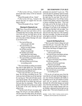 235 DEUTERONOMY 27:25–28:22
25“{The Levites will say,} ‘Cursed is the
person that takes money to kill an innocent
person!’
“Then all the people will say, ‘Amen!’
26“{The Levites will say,} ‘Cursed is the
person that does not support this law and
agree to obey it.’
“Then all the people will say, ‘Amen!’”
Blessings for Obeying the Law
28“Now, if you will be careful to obey the
Lord your God and follow all his
commands that I tell you today, then the Lord
your God will put you high above all the
nations on earth. 2If you will obey the Lord
your God, then all these blessings will come
to you and be yours:
3 “The Lord will bless you
in the city and in the ﬁeld.
4 The Lord will bless you
and give you many children.
He will bless your land
and give you good crops.
He will bless your animals
and let them have many babies.
He will bless all your calves and lambs.
5 The Lord will bless your baskets and pans
{and ﬁll them with food}.
6 The Lord will bless you at all times
in everything you do.
7“The Lord will help you defeat your enemies
that come to fight against you. Your enemies
will come against you one way, but they will run
away from you seven different ways!
8“The Lord will bless you and fill your
barns. He will bless everything you do. The
Lord your God will bless you in the land that
he is giving you. 9The Lord will make you his
own special people, like he promised. The
Lord will do this if you follow the Lord your
God and obey his commands. 10Then all the
people in that land will see that you are called
by the name of the Lord. And they will be
afraid of you.
11“And the Lord will give you many good
things. He will give you many children. He
will give your cows many calves. He will give
you a good harvest in the land that the Lord
promised your ancestors* to give you. 12The
Lord will open his storehouse where he keeps
his rich blessings. The Lord will send rain at
the right time for your land. The Lord will
bless everything you do. You will have money
to lend to many nations. And you will not need
to borrow anything from them. 13The Lord
will make you be like the head, not the tail.
You will be on top, not on the bottom. This
will happen if you listen to the commands of
the Lord your God that I tell you today. You
must carefully obey these commands. 14You
must not turn away from any of the teachings
that I give you today. You must not turn away
to the right or to the left. You must not follow
other gods to serve them.
Curses for Not Obeying the Law
15“But if you don’t listen to things the Lord
your God tells you—if you don’t obey all his
commands and laws that I tell you today—
then all these bad things will happen to you:
16 “The Lord will curse you
in the city and in the ﬁeld.
17 The Lord will curse your baskets and pans
{and they will have no food in them}.
18 The Lord will curse you,
and you will not have many children.
He will curse your land
and you will not have good crops.
He will curse your animals
and they will not have many babies.
He will curse all your calves and lambs.
19 The Lord will curse you at all times
in everything you do.
20“If you do evil and turn away from the
Lord, then he will make bad things happen to
you. You will have frustration and trouble in
everything you do. He will continue to do this
until you are quickly and completely
destroyed. He will do this because you turned
away from him and left him. 21The Lord will
cause you to have terrible diseases until you
are ﬁnished—destroyed from the land you are
going to take. 22The Lord will punish you with
ancestors Literally, “fathers,” meaning a person’s parents,
grandparents, and all the people they are descended from.
 