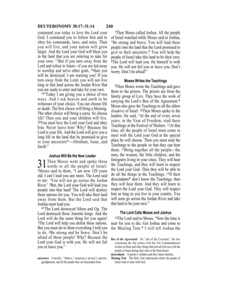 240DEUTERONOMY 30:17–31:14
command you today to love the Lord your
God. I command you to follow him and to
obey his commands, laws, and rules. Then
you will live, and your nation will grow
larger. And the Lord your God will bless you
in the land that you are entering to take for
your own. 17But if you turn away from the
Lord and refuse to listen—if you are led away
to worship and serve other gods, 18then you
will be destroyed. I am warning you! If you
turn away from the Lord, you will not live
long in that land across the Jordan River that
you are ready to enter and take for your own.
19“Today I am giving you a choice of two
ways. And I ask heaven and earth to be
witnesses of your choice. You can choose life
or death. The ﬁrst choice will bring a blessing.
The other choice will bring a curse. So choose
life! Then you and your children will live.
20You must love the Lord your God and obey
him. Never leave him! Why? Because the
Lord is your life. And the Lord will give you a
long life in the land that he promised to give
to your ancestors*—Abraham, Isaac, and
Jacob.”
Joshua Will Be the New Leader
31Then Moses went and spoke these
words to all the people of Israel.
2Moses said to them, “I am now 120 years
old. I can’t lead you any more. The Lord said
to me: ‘You will not go across the Jordan
River.’ 3But, the Lord your God will lead you
people into that land! The Lord will destroy
these nations for you. You will take their land
away from them. But the Lord said that
Joshua must lead you.
4“The Lord destroyed Sihon and Og. The
Lord destroyed those Amorite kings. And the
Lord will do the same thing for you again!
5The Lord will help you defeat these nations.
But you must do to them everything I told you
to do. 6Be strong and be brave. Don’t be
afraid of those people! Why? Because the
Lord your God is with you. He will not fail
you or leave you.”
7Then Moses called Joshua. All the people
of Israel watched while Moses said to Joshua,
“Be strong and brave. You will lead these
people into the land that the Lord promised to
give to their ancestors.* You will help the
people of Israel take this land to be their own.
8The Lord will lead you. He himself is with
you. He will not fail you or leave you. Don’t
worry. Don’t be afraid!”
Moses Writes the Teachings
9Then Moses wrote the Teachings and gave
them to the priests. The priests are from the
family group of Levi. They have the work of
carrying the Lord’s Box of the Agreement.*
Moses also gave the Teachings to all the elders
(leaders) of Israel. 10Then Moses spoke to the
leaders. He said, “At the end of every seven
years, in the Year of Freedom, read these
Teachings at the Festival of Shelters. 11At that
time, all the people of Israel must come to
meet with the Lord your God at the special
place he will choose. Then you must read the
Teachings to the people so that they can hear
them. 12Bring together all the people—the
men, the women, the little children, and the
foreigners living in your cities. They will hear
the Teachings, and they will learn to respect
the Lord your God. Then they will be able to
do all the things in the Teachings. 13If their
descendants* don’t know the Teachings, then
they will hear them. And they will learn to
respect the Lord your God. They will respect
him as long as you live in your country. You
will soon go across the Jordan River and take
that land to be your own.”
The Lord Calls Moses and Joshua
14The Lord said to Moses, “Now the time is
near for you to die. Get Joshua and come to
the Meeting Tent.* I will tell Joshua the
ancestors Literally, “fathers,” meaning a person’s parents,
grandparents, and all the people they are descended from.
Box of the Agreement Or, “ark of the Covenant,” the box
containing the flat stones with the Ten Commandments
written on them and other things that proved God was with the
people of Israel during their time in the Sinai desert.
descendants A person’s children and their future families.
Meeting Tent The Holy Tent (tabernacle) where the people of
Israel went to meet with God.
 