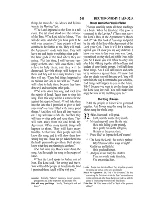 241 DEUTERONOMY 31:15–32:5
things he must do.” So Moses and Joshua
went to the Meeting Tent.
15The Lord appeared at the Tent in a tall
cloud. The tall cloud stood over the entrance
of the Tent. 16The Lord said to Moses, “You
will die soon. And after you have gone to be
with your ancestors,* these people will not
continue to be faithful to me. They will break
the Agreement I made with them. They will
leave me and begin worshiping other gods—
the false gods of the land where they are
going. 17At that time, I will become very
angry at them, and I will leave them. I will
refuse to help them, and they will be
destroyed. Terrible things will happen to
them, and they will have many troubles. Then
they will say, ‘These bad things happened to
us because our God is not with us.’ 18And I
will refuse to help them, because they have
done evil and worshiped other gods.
19“So write down this song, and teach it to
the people of Israel. Teach them to sing this
song. Then this song will be a witness for me
against the people of Israel. 20I will take them
into the land that I promised to give to their
ancestors*—a land filled with many good
things.* And they will have all they want to
eat. They will have a rich life. But then they
will turn to other gods and serve them. They
will turn away from me and break my
Agreement. 21Then many terrible things will
happen to them. They will have many
troubles. At that time, their people will still
know this song, and it will show them how
wrong they are. I have not yet taken them into
the land I promised to give them. But I already
know what they are planning to do there.”
22So that same day Moses wrote down the
song. And he taught the song to the people of
Israel.
23Then the Lord spoke to Joshua son of
Nun. The Lord said, “Be strong and brave.
You will lead the people of Israel into the land
I promised them. And I will be with you.”
Moses Warns the People of Israel
24Moses carefully wrote all these teachings
in a book. When he finished, 25he gave a
command to the Levites.* (These men carry
the Lord’s Box of the Agreement.*) Moses
said, 26“Take this Book of Teachings and put it
by the side of the Box of the Agreement of the
Lord your God. Then it will be a witness
against you. 27I know you are very stubborn. I
know you want to live your own way. Look,
you refused to obey the Lord while I was with
you. So I know you will refuse to obey him
after I die. 28Bring together all the ofﬁcers and
leaders of your family groups. I will tell them
these things. And I will call heaven and earth
to be witnesses against them. 29I know that
after my death you will become evil. You will
turn from the way I commanded you to follow.
Bad things will happen to you in the future.
Why? Because you want to do the things that
the Lord says are evil. You will make him
angry because of the bad things you do.”
The Song of Moses
30All the people of Israel were gathered
together. And Moses sang this song for them.
Moses sang the whole song:
32“Skies, listen and I will speak.
Earth, hear the words of my mouth.
2 My teachings will come like the rain,
like a mist falling {to the ground},
like a gentle rain on the soft grass,
like rain on the green plants.
3 Praise God* as I speak the Lord’s name!
4 “The Rock (the Lord)—his work is perfect!
Why? Because all his ways are right!
God is true and faithful.
He is good and honest.
5 And you are not really his children.
Your sins would make him dirty.
You are crooked liars.
ancestors Literally, “fathers,” meaning a person’s parents,
grandparents, and all the people they are descended from.
ﬁlled with many good things Literally, “ﬂowing with milk and
honey.”
Levites People from the tribe of Levi. They helped the priests in
the temple and worked for the civil government.
Box of the Agreement Or, “ark of the Covenant,” the box
containing the flat stones with the Ten Commandments
written on them and other things that proved God was with the
people of Israel during their time in the Sinai desert.
Praise God Or “Give honor to God” or “Speak of the greatness
of God.”
 