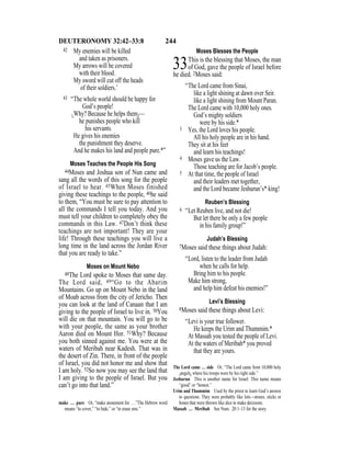 244DEUTERONOMY 32:42–33:8
42 My enemies will be killed
and taken as prisoners.
My arrows will be covered
with their blood.
My sword will cut off the heads
of their soldiers.’
43 “The whole world should be happy for
God’s people!
{Why? Because he helps them}—
he punishes people who kill
his servants.
He gives his enemies
the punishment they deserve.
And he makes his land and people pure.*”
Moses Teaches the People His Song
44Moses and Joshua son of Nun came and
sang all the words of this song for the people
of Israel to hear. 45When Moses finished
giving these teachings to the people, 46he said
to them, “You must be sure to pay attention to
all the commands I tell you today. And you
must tell your children to completely obey the
commands in this Law. 47Don’t think these
teachings are not important! They are your
life! Through these teachings you will live a
long time in the land across the Jordan River
that you are ready to take.”
Moses on Mount Nebo
48The Lord spoke to Moses that same day.
The Lord said, 49“Go to the Abarim
Mountains. Go up on Mount Nebo in the land
of Moab across from the city of Jericho. Then
you can look at the land of Canaan that I am
giving to the people of Israel to live in. 50You
will die on that mountain. You will go to be
with your people, the same as your brother
Aaron died on Mount Hor. 51Why? Because
you both sinned against me. You were at the
waters of Meribah near Kadesh. That was in
the desert of Zin. There, in front of the people
of Israel, you did not honor me and show that
I am holy. 52So now you may see the land that
I am giving to the people of Israel. But you
can’t go into that land.”
Moses Blesses the People
33This is the blessing that Moses, the man
of God, gave the people of Israel before
he died. 2Moses said:
“The Lord came from Sinai,
like a light shining at dawn over Seir.
like a light shining from Mount Paran.
The Lord came with 10,000 holy ones.
God’s mighty soldiers
were by his side.*
3 Yes, the Lord loves his people.
All his holy people are in his hand.
They sit at his feet
and learn his teachings!
4 Moses gave us the Law.
Those teaching are for Jacob’s people.
5 At that time, the people of Israel
and their leaders met together,
and the Lord became Jeshurun’s* king!
Reuben’s Blessing
6 “Let Reuben live, and not die!
But let there be only a few people
in his family group!”
Judah’s Blessing
7Moses said these things about Judah:
“Lord, listen to the leader from Judah
when he calls for help.
Bring him to his people.
Make him strong,
and help him defeat his enemies!”
Levi’s Blessing
8Moses said these things about Levi:
“Levi is your true follower.
He keeps the Urim and Thummim.*
At Massah you tested the people of Levi.
At the waters of Meribah* you proved
that they are yours.
make … pure Or, “make atonement for ….”The Hebrew word
means “to cover,” “to hide,” or “to erase sins.”
The Lord came … side Or, “The Lord came from 10,000 holy
{angels} where his troops were by his right side.”
Jeshurun This is another name for Israel. This name means
“good” or “honest.”
Urim and Thummim Used by the priest to learn God’s answer
to questions. They were probably like lots—stones, sticks or
bones that were thrown like dice to make decisions.
Massah … Meribah See Num. 20:1–13 for the story.
 