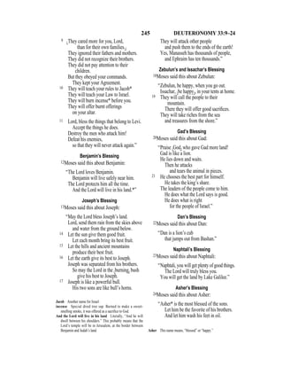 245 DEUTERONOMY 33:9–24
9 {They cared more for you, Lord,
than for their own families.}
They ignored their fathers and mothers.
They did not recognize their brothers.
They did not pay attention to their
children.
But they obeyed your commands.
They kept your Agreement.
10 They will teach your rules to Jacob*
They will teach your Law to Israel.
They will burn incense* before you.
They will offer burnt offerings
on your altar.
11 Lord, bless the things that belong to Levi.
Accept the things he does.
Destroy the men who attack him!
Defeat his enemies,
so that they will never attack again.”
Benjamin’s Blessing
12Moses said this about Benjamin:
“The Lord loves Benjamin.
Benjamin will live safely near him.
The Lord protects him all the time.
And the Lord will live in his land.*”
Joseph’s Blessing
13Moses said this about Joseph:
“May the Lord bless Joseph’s land.
Lord, send them rain from the skies above
and water from the ground below.
14 Let the sun give them good fruit.
Let each month bring its best fruit.
15 Let the hills and ancient mountains
produce their best fruit.
16 Let the earth give its best to Joseph.
Joseph was separated from his brothers.
So may the Lord in the {burning} bush
give his best to Joseph.
17 Joseph is like a powerful bull.
His two sons are like bull’s horns.
They will attack other people
and push them to the ends of the earth!
Yes, Manasseh has thousands of people,
and Ephraim has ten thousands.”
Zebulun’s and Issachar’s Blessing
18Moses said this about Zebulun:
“Zebulun, be happy, when you go out.
Issachar, {be happy}, in your tents at home.
19 They will call the people to their
mountain.
There they will offer good sacriﬁces.
They will take riches from the sea
and treasures from the shore.”
Gad’s Blessing
20Moses said this about Gad:
“Praise {God} who gave Gad more land!
Gad is like a lion.
He lies down and waits.
Then he attacks
and tears the animal in pieces.
21 He chooses the best part for himself.
He takes the king’s share.
The leaders of the people come to him.
He does what the Lord says is good.
He does what is right
for the people of Israel.”
Dan’s Blessing
22Moses said this about Dan:
“Dan is a lion’s cub
that jumps out from Bashan.”
Naphtali’s Blessing
23Moses said this about Naphtali:
“Naphtali, you will get plenty of good things.
The Lord will truly bless you.
You will get the land by Lake Galilee.”
Asher’s Blessing
24Moses said this about Asher:
“Asher* is the most blessed of the sons.
Let him be the favorite of his brothers.
And let him wash his feet in oil.
Jacob Another name for Israel.
incense Special dried tree sap. Burned to make a sweet-
smelling smoke, it was offered as a sacriﬁce to God.
And the Lord will live in his land Literally, “And he will
dwell between his shoulders.” This probably means that the
Lord’s temple will be in Jerusalem, at the border between
Benjamin and Judah’s land. Asher This name means, “blessed” or “happy.”
 