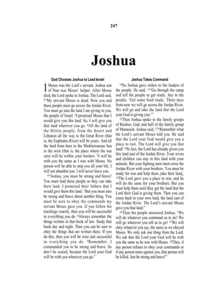 Joshua
God Chooses Joshua to Lead Israel
1Moses was the Lord’s servant. Joshua son
of Nun was Moses’ helper. After Moses
died, the Lord spoke to Joshua. The Lord said,
2“My servant Moses is dead. Now you and
these people must go across the Jordan River.
You must go into the land I am giving to you,
the people of Israel. 3I promised Moses that I
would give you this land. So, I will give you
that land wherever you go. 4All the land of
the Hittite people, from the desert and
Lebanon all the way to the Great River (that
is, the Euphrates River) will be yours. And all
the land from here to the Mediterranean Sea
in the west (that is, the place where the sun
sets) will be within your borders. 5I will be
with you the same as I was with Moses. No
person will be able to stop you all your life. I
will not abandon you. I will never leave you.
6“Joshua, you must be strong and brave!
You must lead these people so they can take
their land. I promised their fathers that I
would give them this land. 7But you must also
be strong and brave about another thing. You
must be sure to obey the commands my
servant Moses gave you. If you follow his
teachings exactly, then you will be successful
in everything you do. 8Always remember the
things written in that book of law. Study that
book day and night. Then you can be sure to
obey the things that are written there. If you
do this, then you will be wise and successful
in everything you do. 9Remember, I
commanded you to be strong and brave. So
don’t be scared, because the Lord your God
will be with you wherever you go.”
Joshua Takes Command
10So Joshua gave orders to the leaders of
the people. He said, 11“Go through the camp
and tell the people to get ready. Say to the
people, ‘Get some food ready. Three days
from now we will go across the Jordan River.
We will go and take the land that the Lord
your God is giving you.’”
12Then Joshua spoke to the family groups
of Reuben, Gad, and half of the family group
of Manasseh. Joshua said, 13“Remember what
the Lord’s servant Moses told you. He said
that the Lord your God would give you a
place to rest. The Lord will give you that
land! 14In fact, the Lord has already given you
this land east of the Jordan River. Your wives
and children can stay in this land with your
animals. But your ﬁghting men must cross the
Jordan River with your brothers. You must be
ready for war and help them {take their land}.
15The Lord gave you a place to rest, and he
will do the same for your brothers. But you
must help them until they get the land that the
Lord their God is giving them. Then you can
come back to your own land, the land east of
the Jordan River. The Lord’s servant Moses
gave you that land.”
16Then the people answered Joshua, “We
will do whatever you command us to do! We
will go wherever you tell us to go! 17We will
obey whatever you say, the same as we obeyed
Moses. We only ask one thing from the Lord.
We ask that the Lord your God will be with
you the same as he was with Moses. 18Then, if
any person refuses to obey your commands or
if any person turns against you, that person will
be killed. Just be strong and brave!”
247
 