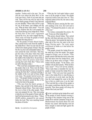 250JOSHUA 4:5–5:1
together. 5Joshua said to the men, “Go out
into the river where the Holy Box* of the
Lord your God is. Each of you must ﬁnd one
rock. There will be one rock for each of the
twelve family groups of Israel. Carry that rock
on your shoulder. 6These rocks will be a sign
for you. In the future, your children will ask
you, ‘What do these rocks mean?’ 7You will
tell the children that the Lord stopped the
water from ﬂowing in the Jordan River. When
the Holy Box of the Lord’s Agreement
crossed the river, the water stopped ﬂowing.
Those rocks will help the people of Israel
remember this thing forever.”
8So the people of Israel obeyed Joshua.
They carried twelve rocks from the middle of
the Jordan River. There was one rock for each
of the twelve family groups of Israel. They did
this the way the Lord commanded Joshua. The
men carried the rocks with them. Then they
put the rocks at the place where they made
their camp. 9(Joshua also put twelve rocks in
the middle of the Jordan River. He put them at
the place where the priests stood while
carrying the Lord’s Holy Box.* Those rocks
are still at that place today.)
10The Lord had commanded Joshua to tell
the people what to do. Those were the things
Moses had said Joshua must do. So the priests
carrying the Holy Box* continued standing in
the middle of the river until all those things
were done. The people hurried across the
river. 11The people ﬁnished crossing the river.
After that, the priests carried the Box of the
Lord to the front of the people.
12The men from the family groups of
Reuben, Gad, and half of the family group of
Manasseh obeyed Moses. These men crossed
the river in front of the other people. These
men were prepared for war. They were going
to help the rest of the people of Israel {take the
land God had promised to give them}. 13About
40,000 soldiers, prepared for war, passed
before the Lord. They were marching toward
the plains of Jericho.
14That day the Lord made Joshua a great
man to all the people of Israel. The people
respected Joshua from that time on. They
respected Joshua all his life, the same as they
respected Moses.
15While the priests carrying the Box were
still standing in the river, the Lord said to
Joshua, 16“Command the priests to come out
of the river.”
17So Joshua commanded the priests. He
said, “Come out of the Jordan River.”
18The priests obeyed Joshua. They carried
the Box with them and came out of the river.
When the priests’ feet touched the land on the
other side of the river, the water in the river
began flowing again. The water again
overflowed its banks as it had before the
people crossed.
19The people crossed the Jordan River on
the tenth day of the ﬁrst month. The people
camped at Gilgal, east of Jericho. 20The
people carried with them the twelve rocks that
they had taken from the Jordan River. And
Joshua set up those rocks at Gilgal. 21Then
Joshua told the people, “In the future, your
children will ask their parents, ‘What do these
rocks mean?’ 22You will tell the children,
‘Those rocks help us remember the way the
people of Israel crossed the Jordan River on
dry land.’ 23The Lord your God caused the
water in the Jordan River to stop ﬂowing so
you could cross it on dry land—just like the
time the Lord stopped the water at the Red
Sea so that we could cross it on dry land.
24The Lord did this so that all the people in
this country would know that the Lord is very
powerful. Then those people will always be
afraid of the Lord your God.”
5So the Lord dried up the Jordan River until
the people of Israel finished crossing it.
The kings of the Amorites living west of the
Jordan River and the Canaanites living by the
Mediterranean Sea heard about this and
became very scared. After that they were not
brave enough to stand and fight against the
people of Israel.Holy Box Also called the Box of the Agreement.
 
