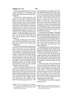 252JOSHUA 6:7–26
7Then Joshua ordered the people, “Now go!
March around the city. The soldiers with
weapons will march in front of the Holy Box*
of the Lord.”
8After Joshua finished speaking to the
people, the seven priests began marching
before the Lord. They carried the seven
trumpets and blew them while they marched.
The priests carrying the Lord’s Holy Box*
followed them. 9The soldiers with weapons
marched in front of the priests who were
blowing the horns. And the rest of the men
walked behind the Holy Box. {So they went
around the city,} marching and blowing the
trumpets. 10Joshua had told the people not to
give a war cry. He said, “Don’t shout. Don’t
say a word until the day I tell you. Then you
can shout!”
11So Joshua made the priests carry the Holy
Box* of the Lord around the city one time.
Then they went back to the camp and spent
the night there.
12Early the next morning, Joshua got up.
The priests carried the Lord’s Holy Box*
again. 13And the seven priests carried the
seven trumpets. They walked in front of the
Lord’s Holy Box, marching and blowing their
trumpets. The soldiers with weapons marched
in front of them. The rest of the people
marched behind the Lord’s Holy Box. {They
went around the city,} marching and blowing
the trumpets. 14So on the second day, they all
marched around the city one time. And then
they went back to the camp. They continued
to do this every day for six days.
15On the seventh day they got up at dawn.
And they marched around the city seven
times. They marched in the same way they
had marched on the days before, but on that
day they marched around the city seven times.
16The seventh time they marched around the
city, the priests blew their trumpets. At that
time, Joshua gave the command: “Now,
shout! The Lord is giving you this city! 17The
city and everything in it belongs to the Lord.*
Only Rahab the prostitute and all the people
in her house will remain alive. These people
must not be killed because Rahab helped the
two spies. 18Also remember that we must
destroy everything else. Don’t take those
things. If you take those things and bring
them into our camp then you yourselves will
be destroyed. And you will also bring trouble
to all the people of Israel. 19All the silver and
gold and the things made from bronze and
iron belong to the Lord. Those things must be
put in the Lord’s treasury.”
20The priests blew the trumpets. The people
heard trumpets and began shouting. The walls
fell down and the people ran straight into the
city. So the people of Israel defeated that city.
21The people destroyed everything in the city.
They destroyed everything that was living
there. They killed the young men and old
men, young women and old women, cattle,
sheep, and donkeys.
22Joshua talked to the two spies. Joshua said,
“Go into the prostitute’s house. Bring her out.
And bring all the people who are with her. Do
this because of the promise you made to her.”
23So the two men went into the house and
brought out Rahab. They also brought out her
father, mother, brothers, all her family, and all
the other people that were with her. They put
all the people in a safe place outside the camp
of Israel.
24Then the people of Israel burned the
whole city. They burned everything in the city
except the things made from silver, gold,
bronze, and iron. They put those things in the
Lord’s treasury. 25Joshua saved Rahab the
prostitute, her family, and all the other people
that were with her. Joshua let them live
because Rahab helped the spies that Joshua
had sent out to Jericho. Rahab still lives
among the people of Israel today.
26At that time, Joshua made this important
promise. He said:
Holy Box The Box of the Agreement—the box containing the
ﬂat stones with the Ten Commandments written on them and
other things that proved God was with the people of Israel
during their time in the Sinai desert.
belongs to the Lord This usually meant that these things were
saved in the temple treasury or they were destroyed so that
other people would not use them.
 