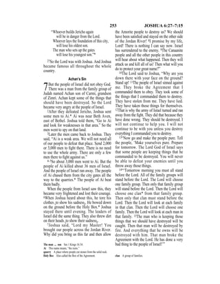 253 JOSHUA 6:27–7:15
“Whoever builds Jericho again
will be in danger from the Lord.
Whoever lays the foundation of this city,
will lose his oldest son.
The man who sets up the gates
will lose his youngest son.”*
27So the Lord was with Joshua. And Joshua
became famous all throughout the whole
country.
Achan’s Sin
7But the people of Israel did not obey God.
There was a man from the family group of
Judah named Achan son of Carmi, grandson
of Zimri. Achan kept some of the things that
should have been destroyed. So the Lord
became very angry at the people of Israel.
2After they defeated Jericho, Joshua sent
some men to Ai.* Ai was near Beth Aven,
east of Bethel. Joshua told them, “Go to Ai
and look for weaknesses in that area.” So the
men went to spy on that land.
3Later the men came back to Joshua. They
said, “Ai is a weak area. We will not need all
of our people to defeat that place. Send 2,000
or 3,000 men to ﬁght there. There is no need
to use the whole army. There are only a few
men there to ﬁght against us.”
4–5So about 3,000 men went to Ai. But the
people of Ai killed about 36 men of Israel.
And the people of Israel ran away. The people
of Ai chased them from the city gates all the
way to the quarries.* The people of Ai beat
them badly.
When the people from Israel saw this, they
became very frightened and lost their courage.
6When Joshua heard about this, he tore his
clothes {to show his sadness}. He bowed down
on the ground before the Holy Box.* Joshua
stayed there until evening. The leaders of
Israel did the same thing. They also threw dirt
on their heads {to show their sadness}.
7Joshua said, “Lord my Master! You
brought our people across the Jordan River.
Why did you bring us this far and then allow
the Amorite people to destroy us? We should
have been satisﬁed and stayed on the other side
of the Jordan River! 8I promise by my life,
Lord! There is nothing I can say now. Israel
has surrendered to the enemy. 9The Canaanite
people and all the other people in this country
will hear about what happened. Then they will
attack us and kill all of us! Then what will you
do to protect your great name?”
10The Lord said to Joshua, “Why are you
down there with your face on the ground?
Stand up! 11The people of Israel sinned against
me. They broke the Agreement that I
commanded them to obey. They took some of
the things that I commanded them to destroy.
They have stolen from me. They have lied.
They have taken those things for themselves.
12That is why the army of Israel turned and ran
away from the ﬁght. They did that because they
have done wrong. They should be destroyed. I
will not continue to help you. I will not
continue to be with you unless you destroy
everything I commanded you to destroy.
13“Now go and make the people pure. Tell
the people, ‘Make yourselves pure. Prepare
for tomorrow. The Lord God of Israel says
that some people are keeping things that he
commanded to be destroyed. You will never
be able to defeat your enemies until you
throw away those things.
14“‘Tomorrow morning you must all stand
before the Lord. All of the family groups will
stand before the Lord. The Lord will choose
one family group. Then only that family group
will stand before the Lord. Then the Lord will
choose one clan* from that family group.
Then only that clan must stand before the
Lord. Then the Lord will look at each family
in that clan. Then the Lord will choose one
family. Then the Lord will look at each man in
that family. 15The man who is keeping those
things that we should have destroyed will be
caught. Then that man will be destroyed by
fire. And everything that he owns will be
destroyed with him. That man broke the
Agreement with the Lord. He has done a very
bad thing to the people of Israel!’”The man ... son See 1 Kings 16:34.
Ai This name means, “the ruins.”
quarry A place where people cut stones from the solid rock.
Holy Box Also called the Box of the Agreement. clan A group of families.
 