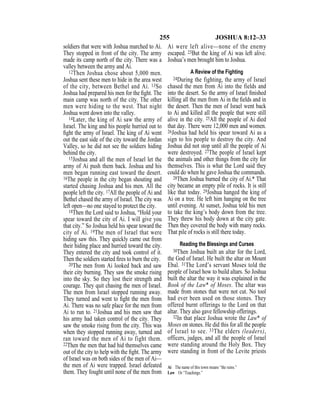 255 JOSHUA 8:12–33
soldiers that were with Joshua marched to Ai.
They stopped in front of the city. The army
made its camp north of the city. There was a
valley between the army and Ai.
12Then Joshua chose about 5,000 men.
Joshua sent these men to hide in the area west
of the city, between Bethel and Ai. 13So
Joshua had prepared his men for the ﬁght. The
main camp was north of the city. The other
men were hiding to the west. That night
Joshua went down into the valley.
14Later, the king of Ai saw the army of
Israel. The king and his people hurried out to
ﬁght the army of Israel. The king of Ai went
out the east side of the city toward the Jordan
Valley, so he did not see the soldiers hiding
behind the city.
15Joshua and all the men of Israel let the
army of Ai push them back. Joshua and his
men began running east toward the desert.
16The people in the city began shouting and
started chasing Joshua and his men. All the
people left the city. 17All the people of Ai and
Bethel chased the army of Israel. The city was
left open—no one stayed to protect the city.
18Then the Lord said to Joshua, “Hold your
spear toward the city of Ai. I will give you
that city.” So Joshua held his spear toward the
city of Ai. 19The men of Israel that were
hiding saw this. They quickly came out from
their hiding place and hurried toward the city.
They entered the city and took control of it.
Then the soldiers started ﬁres to burn the city.
20The men from Ai looked back and saw
their city burning. They saw the smoke rising
into the sky. So they lost their strength and
courage. They quit chasing the men of Israel.
The men from Israel stopped running away.
They turned and went to ﬁght the men from
Ai. There was no safe place for the men from
Ai to run to. 21Joshua and his men saw that
his army had taken control of the city. They
saw the smoke rising from the city. This was
when they stopped running away, turned and
ran toward the men of Ai to fight them.
22Then the men that had hid themselves came
out of the city to help with the ﬁght. The army
of Israel was on both sides of the men of Ai—
the men of Ai were trapped. Israel defeated
them. They fought until none of the men from
Ai were left alive—none of the enemy
escaped. 23But the king of Ai was left alive.
Joshua’s men brought him to Joshua.
A Review of the Fighting
24During the fighting, the army of Israel
chased the men from Ai into the fields and
into the desert. So the army of Israel ﬁnished
killing all the men from Ai in the ﬁelds and in
the desert. Then the men of Israel went back
to Ai and killed all the people that were still
alive in the city. 25All the people of Ai died
that day. There were 12,000 men and women.
26Joshua had held his spear toward Ai as a
sign to his people to destroy the city. And
Joshua did not stop until all the people of Ai
were destroyed. 27The people of Israel kept
the animals and other things from the city for
themselves. This is what the Lord said they
could do when he gave Joshua the commands.
28Then Joshua burned the city of Ai.* That
city became an empty pile of rocks. It is still
like that today. 29Joshua hanged the king of
Ai on a tree. He left him hanging on the tree
until evening. At sunset, Joshua told his men
to take the king’s body down from the tree.
They threw his body down at the city gate.
Then they covered the body with many rocks.
That pile of rocks is still there today.
Reading the Blessings and Curses
30Then Joshua built an altar for the Lord,
the God of Israel. He built the altar on Mount
Ebal. 31The Lord’s servant Moses told the
people of Israel how to build altars. So Joshua
built the altar the way it was explained in the
Book of the Law* of Moses. The altar was
made from stones that were not cut. No tool
had ever been used on those stones. They
offered burnt offerings to the Lord on that
altar. They also gave fellowship offerings.
32In that place Joshua wrote the Law* of
Moses on stones. He did this for all the people
of Israel to see. 33The elders (leaders),
officers, judges, and all the people of Israel
were standing around the Holy Box. They
were standing in front of the Levite priests
Ai The name of this town means “the ruins.”
Law Or “Teachings.”
 