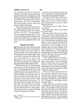 256JOSHUA 8:34–9:18
who carried the Holy Box for the Lord’s
Agreement. The people of Israel and the other
people with them were all standing there. Half
of the people stood in front of Mount Ebal and
the other half of the people stood in front of
Mount Gerizim. The Lord’s servant Moses
had told the people to do this. Moses told
them to do this for this blessing.
34Then Joshua read all the words from the
law. Joshua read the blessings and the curses.
He read everything the way it was written in
the Book of the Law*. 35All the people of
Israel were gathered together there. All the
women and children and all the foreigners that
lived with the people of Israel were there. And
Joshua read every command that Moses had
given.
Gibeonites Trick Joshua
9All the kings west of the Jordan River heard
about these things. These were the kings of
the Hittite people, the Amorite people, the
Canaanite people, the Perizzite people, the
Hivite people, and the Jebusite people. They
lived in the hill country and in the plains. They
also lived along the sea coast of the
Mediterranean Sea as far as Lebanon. 2All
these kings came together. They made plans to
ﬁght against Joshua and the people of Israel.
3The people from the city of Gibeon heard
about the way Joshua had defeated Jericho
and Ai. 4So those people decided to try to fool
the people of Israel. This was their plan: They
gathered together old wineskins* that were
cracked and broken. They put these old wine
skins on the backs of their animals. They put
old pieces of cloth on their animals to look
like they had traveled from far away. 5The
men put old shoes on their feet. The men wore
old clothes. The men found some old bread
that was dry and moldy. So the men looked
like they had traveled from a faraway place.
6Then the men went to the camp of the people
of Israel. This camp was near Gilgal.
The men went to Joshua and said to him,
“We have traveled from a faraway country. We
want to make a peace agreement with you.”
7The men of Israel said to these Hivite
men, “Maybe you are trying to trick us.
Maybe you live near us. We can’t make a
peace agreement with you until we know
where you are from.”
8The Hivite men said to Joshua, “We are
your servants.”
But Joshua asked, “Who are you? Where
do you come from?”
9The men answered, “We are your servants.
We have come from a faraway country. We
came because we heard of the great power of
the Lord your God. We heard about the things
he did. We heard about everything he did in
Egypt. 10And we heard that he defeated the
two kings of the Amorite people east of the
Jordan River. This was Sihon, king of
Heshbon, and Og, the king of Bashan, in the
land of Ashtaroth. 11So our elders (leaders)
and our people said to us, ‘Take enough food
for your journey. Go and meet with the people
of Israel.’ Tell them, ‘We are your servants.
Make a peace agreement with us.’
12“See our bread! When we left home it
was warm and fresh. But now you can see
that it is dry and old. 13See our wineskins!
When we left home they were new and ﬁlled
with wine. Now you can see that they are
cracked and old. See our clothes and sandals!
You can see that the long journey has almost
destroyed the things we wear.”
14The men of Israel wanted to know if
these men were telling the truth. So they
tasted the bread—but they did not ask the
Lord what they should do. 15Joshua agreed to
make peace with them. He agreed to let them
live. The leaders of Israel agreed with this
promise of Joshua.
16Three days later, the people of Israel
learned that those men lived very near their
camp. 17So the people of Israel went to the
place where those men lived. On the third day
the people of Israel came to the cities of
Gibeon, Kephirah, Beeroth, and Kiriath
Jearim. 18But the army of Israel did not try to
fight against those cities. They had made a
peace agreement with those people. They had
Law Or “Teachings.”
wineskins A bottle made from the skin of an animal and used
for storing wine.
 