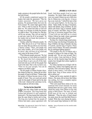 257 JOSHUA 9:19–10:11
made a promise to the people before the Lord,
the God of Israel.
All the people complained against the
leaders that made the agreement. 19But the
leaders answered, “We have given our
promise. We promised before the Lord, the
God of Israel. We cannot ﬁght against them
now. 20This is what we must do. We must let
them live. We cannot hurt them or God will
be angry at us because we broke the promise
we made to them. 21So let them live. But they
will be our servants. They will cut wood for
us and carry water for all of our people.” So
the leaders did not break their promise of
peace to those people.
22Joshua called the Gibeonite people. He
said, “Why did you lie to us? Your land was
near our camp. But you told us you were from
a faraway country. 23Now, your people will
have many troubles. All of your people will
be slaves—they will have to cut wood and
carry water for the house of God.*”
24The Gibeonite people answered, “We lied
to you because we were afraid you would kill
us. We heard that God commanded his
servant Moses to give you all of this land.
And God told you to kill all the people that
lived in this land. That is why we lied to you.
25Now we are your servants. You can do
whatever you think is right.”
26So the people of Gibeon became slaves.
But Joshua let them live. Joshua did not allow
the people of Israel to kill them. 27Joshua made
the people of Gibeon become slaves of the
people of Israel. They cut wood and carried
water for the people of Israel and for the altar
of the Lord—wherever the Lord chose it to be.
Those people are still slaves today.
The Day the Sun Stood Still
10At this time Adoni Zedek was the king
of Jerusalem. This king heard that
Joshua had defeated Ai and completely
destroyed it. The king learned that Joshua had
done the same thing to Jericho and its king.
The king also learned that the people of
Gibeon had made a peace agreement with
Israel. And those people lived very near
Jerusalem. 2So Adoni Zedek and his people
were very scared. Gibeon was not a little town
like Ai. Gibeon was a very big city—it was as
big as any royal city.* And all the men in that
city were good fighters. So the king was
afraid. 3Adoni Zedek, the king of Jerusalem,
talked with Hoham, king of Hebron. He also
talked with Piram, king of Jarmuth, Japhia,
king of Lachish, and Debir, king of Eglon.
The king of Jerusalem begged these men,
4“Come with me and help me to attack
Gibeon. Gibeon has made a peace agreement
with Joshua and the people of Israel.”
5So these five Amorite kings joined armies.
(The five kings were the king of Jerusalem, the
king of Hebron, the king of Jarmuth, the king
of Lachish, and the king of Eglon.) Those
armies went to Gibeon. The armies surrounded
the city and began fighting against it.
6The people in the city of Gibeon sent a
message to Joshua at his camp at Gilgal. The
message said: “We are your servants! Don’t
leave us alone. Come and help us! Hurry!
Save us! All the Amorite kings from the hill
country have brought their armies together to
ﬁght against us.”
7So Joshua marched out of Gilgal with his
whole army. Joshua’s best ﬁghting men were
with him. 8The Lord said to Joshua, “Don’t be
afraid of those armies. I will allow you to
defeat them. None of those armies will be
able to defeat you.”
9Joshua and his army marched all night to
Gibeon. {The enemy did not know that Joshua
was coming.} So it was a complete surprise
when he attacked them.
10The Lord caused those armies to be very
confused when Israel attacked. So Israel
defeated them and won a great victory. Israel
chased the enemy from Gibeon on the road
going to Beth Horon. The army of Israel
killed men all the way to Azekah and
Makkedah. 11Then the army of Israel chased
the enemy down the road from Beth Horon to
Azekah. While they were chasing the enemy,
the Lord caused large hailstones to fall from
house of God This might mean the “family of God” (Israel), or
it might be the Holy Tent, or the temple.
royal city Strong well-protected cities that controlled smaller
towns nearby.
 