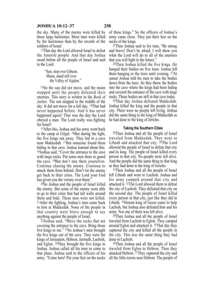 258JOSHUA 10:12–37
the sky. Many of the enemy were killed by
these large hailstones. More men were killed
by the hailstones than by the swords of the
soldiers of Israel.
12That day the Lord allowed Israel to defeat
the Amorite people. And that day Joshua
stood before all the people of Israel and said
to the Lord:
“Sun, stop over Gibeon.
Moon, stand still over
the Valley of Aijalon.”
13So the sun did not move, and the moon
stopped until the people defeated their
enemies. This story is written in the Book of
Jashar. The sun stopped in the middle of the
sky. It did not move for a full day. 14That had
never happened before. And it has never
happened again! That was the day the Lord
obeyed a man. The Lord really was ﬁghting
for Israel!
15After this, Joshua and his army went back
to the camp at Gilgal. 16But during the ﬁght,
the five kings ran away. They hid in a cave
near Makkedah. 17But someone found them
hiding in that cave. Joshua learned about this.
18Joshua said, “Cover the entrance to the cave
with large rocks. Put some men there to guard
the cave. 19But don’t stay there yourselves.
Continue chasing the enemy. Continue to
attack them from behind. Don’t let the enemy
get back to their cities. The Lord your God
has given you the victory over them.”
20So Joshua and the people of Israel killed
the enemy. But some of the enemy were able
to go to their cities that had tall walls around
them and hide. These men were not killed.
21After the ﬁghting, Joshua’s men came back
to him at Makkedah. None of the people in
that country were brave enough to say
anything against the people of Israel.
22Joshua said, “Move the rocks that are
covering the entrance to the cave. Bring those
ﬁve kings to me.” 23So Joshua’s men brought
the ﬁve kings out of the cave. They were the
kings of Jerusalem, Hebron, Jarmuth, Lachish,
and Eglon. 24They brought the five kings to
Joshua. Joshua called all his men to come to
that place. Joshua said to the officers of his
army, “Come here! Put your feet on the necks
of these kings.” So the officers of Joshua’s
army came close. They put their feet on the
necks of the kings.
25Then Joshua said to his men, “Be strong
and brave! Don’t be afraid. I will show you
what the Lord will do to all of the enemies
that you will ﬁght in the future.”
26Then Joshua killed the five kings. He
hanged their bodies on five trees. Joshua left
them hanging in the trees until evening. 27At
sunset Joshua told his men to take the bodies
down from the trees. So they threw the bodies
into the cave where the kings had been hiding
and covered the entrance of the cave with large
rocks. Those bodies are still in that cave today.
28That day Joshua defeated Makkedah.
Joshua killed the king and the people in that
city. There were no people left living. Joshua
did the same thing to the king of Makkedah as
he had done to the king of Jericho.
Taking the Southern Cities
29Then Joshua and all the people of Israel
traveled from Makkedah. They went to
Libnah and attacked that city. 30The Lord
allowed the people of Israel to defeat that city
and its king. The people of Israel killed every
person in that city. No people were left alive.
And the people did the same thing to that king
as they had done to the king of Jericho.
31Then Joshua and all the people of Israel
left Libnah and went to Lachish. Joshua and
his army camped around that city and
attacked it. 32The Lord allowed them to defeat
the city of Lachish. They defeated that city on
the second day. The people of Israel killed
every person in that city, just like they did in
Libnah. 33Horam king of Gezer came to help
Lachish, but Joshua also defeated him and his
army. Not one of them was left alive.
34Then Joshua and all the people of Israel
traveled from Lachish to Eglon. They camped
around Eglon and attacked it. 35That day they
captured the city and killed all the people in
the city. This was the same thing they had
done to Lachish.
36Then Joshua and all the people of Israel
traveled from Eglon to Hebron. Then they
attacked Hebron. 37They captured the city and
all the little towns near Hebron. The people of
 
