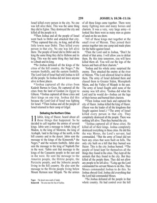 259 JOSHUA 10:38–11:16
Israel killed every person in the city. No one
was left alive there. This was the same thing
they did to Eglon. They destroyed the city and
killed all the people in it.
38Then Joshua and all the people of Israel
went back to Debir and attacked that city.
39They captured that city, its king, and all the
little towns near Debir. They killed every
person in that city. No one was left alive
there. The people of Israel did to Debir and its
king the same thing they did to Hebron and its
king. This was the same thing they had done
to Libnah and its king.
40So Joshua defeated all the kings of the
cities of the hill country, the Negev,* the
western foothills, and the eastern foothills.
The Lord God of Israel had told Joshua to kill
all the people. So Joshua did not leave anyone
alive in those places.
41Joshua captured all the cities from
Kadesh Barnea to Gaza. He captured all the
cities from the land of Goshen (in Egypt) to
Gibeon. 42Joshua captured all those cities and
their kings on one trip. Joshua did this
because the Lord God of Israel was ﬁghting
for Israel. 43Then Joshua and all the people of
Israel returned to their camp at Gilgal.
Defeating the Northern Cities
11Jabin, king of Hazor, heard about all
these things that happened. So he
decided to call together the armies of several
kings. Jabin sent a message to Jobab, king of
Madon, to the king of Shimron, the king of
Acshaph, 2and to the kings of the north, in the
hill country and in the desert. Jabin sent the
message to the kings of the Kinnereth,* the
Negev,* and the western foothills. Jabin also
sent the message to the king of Naphoth Dor
in the west. 3Jabin sent that message to the
kings of the Canaanite people in the east and
in the west. He sent the message to the
Amorite people, the Hittite people, the
Perizzite people, and the Jebusite people
living in the hill country. He also sent the
message to the Hivite people living below
Mount Hermon near Mizpah. 4So the armies
of all these kings came together. There were
many fighting men and many horses and
chariots. It was a very, very large army—it
looked like there were as many men as grains
of sand on the sea shore.
5All of these kings met together at the
small river of Merom. They joined their
armies together into one camp and made plans
for the battle against Israel.
6Then the Lord said to Joshua, “Don’t be
afraid of that army. I will allow you to defeat
them. By this time tomorrow, you will have
killed them all. You will cut the legs of the
horses and burn all their chariots.”
7Joshua and his whole army surprised the
enemy. They attacked the enemy at the river
of Merom. 8The Lord allowed Israel to defeat
them. The army of Israel defeated them and
chased them to Greater Sidon, Misrephoth
Maim, and the Valley of Mizpah in the east.
The army of Israel fought until none of the
enemy was left alive. 9Joshua did what the
Lord said he would do—Joshua cut the legs
of their horses and burned their chariots.
10Then Joshua went back and captured the
city of Hazor. Joshua killed the king of Hazor.
(Hazor was the leader of all the kingdoms that
fought against Israel.) 11The army of Israel
killed every person in that city. They
completely destroyed all the people. There was
nothing left alive. Then they burned the city.
12Joshua captured all of these cities. He
killed all of their kings. Joshua completely
destroyed everything in these cities. He did this
the way Moses, the Lord’s servant, had
commanded. 13But the army of Israel did not
burn any cities that were built on hills. The
only city built on a hill that they burned was
Hazor. This is the city Joshua burned. 14The
people of Israel kept for themselves all the
things they found in the cities. They kept all the
animals that they found in the city. But they
killed all the people there. They did not allow
any people to be left alive. 15Long ago the Lord
commanded his servant Moses to do this. Then
Moses commanded Joshua to do this. So
Joshua obeyed God. Joshua did everything that
the Lord had commanded Moses.
16So Joshua defeated all the people in that
whole country. He had control over the hill
Negev The desert area south of Judah.
Kinnereth The area near the Sea of Galilee.
 