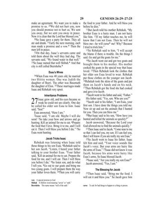 29 GENESIS 26:29–27:25
make an agreement. We want you to make a
promise to us. 29We did not hurt you, now
you should promise not to hurt us. We sent
you away, but we sent you away in peace.
Now it is clear that the Lord has blessed you.”
30So Isaac gave a party for them. They all
ate and drank. 31Early the next morning, each
man made a promise and a vow.* Then the
men left in peace.
32On that day, Isaac’s servants came and
told them about the well they had dug. The
servants said, “We found water in that well.”
33So Isaac named that well Shibah.* And that
city is still called Beersheba.*
Esau’s Wives
34When Esau was 40 years old, he married
two Hittite women. One was Judith the
daughter of Beeri. The other was Basemath
the daughter of Elon. 35These marriages made
Isaac and Rebekah very upset.
Inheritance Problems
27Isaac grew old, and his eyes became so
weak he could not see clearly. One day
he called his older son Esau to him. Isaac
said, “Son!”
Esau answered, “Here I am.”
2Isaac said, “I am old. Maybe I will die
soon! 3So take your bow and arrows and go
hunting. Kill an animal for me to eat. 4Prepare
the food that I love. Bring it to me, and I will
eat it. Then I will bless you before I die.” 5So
Esau went hunting.
Jacob Tricks Isaac
Rebekah was listening when Isaac told
those things to his son Esau. 6Rebekah said to
her son Jacob, “Listen, I heard your father
talking to your brother Esau. 7Your father
said, ‘Kill an animal for me to eat. Prepare the
food for me, and I will eat. Then I will bless
you before I die.’ 8So listen son, and do what
I tell you. 9Go out to our goats and bring me
two young goats. I will prepare them the way
your father loves them. 10Then you will carry
the food to your father. And he will bless you
before he dies.”
11But Jacob told his mother Rebekah, “My
brother Esau is a hairy man. I am not hairy
like him. 12If my father touches me, he will
know that I am not Esau. Then he will not
bless me—he will curse* me! Why? Because
I tried to trick him.”
13So Rebekah said to him, “I will accept
the blame if there is trouble. Do the things I
said. Go and get the goats for me.”
14So Jacob went out and got two goats and
brought them to his mother. His mother
cooked the goats in the special way that Isaac
loved. 15Then Rebekah took the clothes that
her older son Esau loved to wear. Rebekah
put those clothes on the younger son Jacob.
16Rebekah took the skins of the goats and put
them on Jacob’s hands and on his neck.
17Then Rebekah got the food she had cooked
and gave it to Jacob.
18Jacob went to his father and said, “Father.”
His father said, “Yes, son. Who are you?”
19Jacob said to his father, “I am Esau, your
ﬁrst son. I have done the things you told me.
Now sit up and eat the animals that I hunted
for you. Then you can bless me.”
20But Isaac said to his son, “How have you
hunted and killed the animals so quickly?”
Jacob answered, “Because the Lord your
God allowed me to ﬁnd the animals quickly.”
21Then Isaac said to Jacob, “Come near to me
so that I can feel you, my son. If I can feel you,
then I will know if you are really my son Esau.”
22So Jacob went to Isaac his father. Isaac
felt him and said, “Your voice sounds like
Jacob’s voice. But your arms are hairy like
the arms of Esau.” 23Isaac did not know it was
Jacob, because his arms were hairy like
Esau’s arms. So Isaac blessed Jacob.
24Isaac said, “Are you really my son Esau?”
Jacob answered, “Yes, I am.”
The Blessing for Jacob
25Then Isaac said, “Bring me the food. I
will eat it and bless you.” So Jacob gave him
vow A special promise to God.
Shibah A Hebrew word meaning “seven” or “oath.”
Beersheba This name means “well of the oath.” curse To ask for bad things to happen to a thing or person.
 