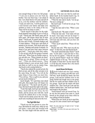 37 GENESIS 32:11–33:4
own enough things to have two full groups.
11I ask you to please save me from my
brother. Save me from Esau. I am afraid of
him. I am afraid that he will come and kill all
of us, even the mothers with the children.
12Lord, you said to me, ‘I will be good to you.
I will increase your family and make your
children as many as the sands of the sea.
There will be too many to count.’”
13Jacob stayed in that place for the night.
Jacob prepared some things to give to Esau as
a gift. 14Jacob took 200 female goats and 20
male goats, 200 female sheep and 20 male
sheep. 15Jacob took 30 camels and their colts,
40 cows and 10 bulls, 20 female donkeys and
10 male donkeys. 16Jacob gave each ﬂock of
animals to his servants. Then Jacob said to the
servants, “Separate each group of animals. Go
ahead of me and keep some space between
each herd.” 17Jacob gave them their orders.
To the servant with the ﬁrst group of animals
Jacob said, “When Esau my brother comes to
you and asks you, ‘Whose animals are these?
Where are you going? Whose servant are
you?’ 18Then you should answer, ‘These
animals belong to your servant Jacob. Jacob
sent them as a gift to you my master, Esau.
And Jacob is also coming behind us.’”
19Jacob also ordered the second servant, the
third servant, and all the other servants to do
the same thing. He said, “You will do the
same thing to Esau when you meet him.
20You will say, ‘This is a gift to you, and your
servant Jacob is behind us.’”
Jacob thought, “If I send these men ahead
with gifts, then maybe Esau will forgive me
and accept me.” 21So Jacob sent the gifts to
Esau. But Jacob stayed that night in the camp.
22Later that night, Jacob got up and left that
place. Jacob took his two wives, his two
maids, and his eleven sons with him. Jacob
crossed the Jabbok River at the crossing.
23Jacob sent his family across the river. Then
Jacob sent everything he had across the river.
The Fight With God
24Jacob was the last person to cross the
river. But before he could cross, while he was
still alone, a man came and wrestled with
him. The man fought with him until the sun
came up. 25The man saw that he could not
defeat Jacob. So he touched Jacob’s leg. At
that time, Jacob’s leg was put out of joint.
26Then the man said to Jacob, “Let me go.
The sun is coming up.”
But Jacob said, “I will not let you go. You
must bless me.”
27And the man said to him, “What is your
name?”
And Jacob said, “My name is Jacob.”
28Then the man said, “Your name will not
be Jacob. Your name will now be Israel.* I
give you this name because you have fought
with God and with men, and you have not
been defeated.”
29Then Jacob asked him, “Please tell me
your name.”
But the man said, “Why must you ask my
name?” At that time, the man blessed Jacob.
30So Jacob named that place Peniel.* Jacob
said, “At this place, I saw God face to face,
but my life was spared.” 31Then the sun came
up as he passed Penuel.* Jacob was walking
crippled because of his leg. 32So even today,
the people of Israel don’t eat the muscle that
is on the hip joint, because this is the muscle
where Jacob was hurt.
Jacob Shows His Bravery
33Jacob looked and saw Esau coming.
Esau was coming and 400 men were
with him. Jacob divided his family into four
groups. Leah and her children were in one
group, Rachel and Joseph were in one group,
and the two maids and their children were in
two groups. 2Jacob put the maids with their
children first. Then Jacob put Leah and her
children behind them. And Jacob put Rachel
and Joseph in the last place.
3Jacob himself went out toward Esau. So
he was the ﬁrst person Esau came to. Jacob
bowed on the ground seven times while he
was walking toward his brother.
4When Esau saw Jacob, he ran to meet him.
Esau put his arms around Jacob and hugged
Israel This name might mean “he ﬁghts for God,” “he ﬁghts
with God,” or “God ﬁghts.”
Peniel, Penuel Two forms of the same name which mean “the
face of God.”
 