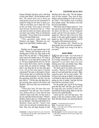 39 GENESIS 34:14–35:5
because Shechem had done such a bad thing
to their sister Dinah. 14So the brothers said to
him, “We cannot allow you to marry our
sister because you are not yet circumcised.* It
would be wrong for our sister to marry you.
15But we will allow you to marry her if you
do this one thing: Every man in your town
must become circumcised like us. 16Then
your men can marry our women, and our men
can marry your women. Then we will become
one people. 17If you refuse to be circumcised,
then we will take Dinah away.”
18This agreement made Hamor and
Shechem very happy. 19Shechem was very
happy to do what Dinah’s brothers asked.
Revenge
Shechem was the most honored man in his
family. 20Hamor and Shechem went to the
meeting place of their city. They spoke to the
men of the city and said, 21“These people of
Israel want to be friends with us. We want to
let them live in our land and be at peace with
us. We have enough land for all of us. We are
free to marry their women. And we are happy
to give them our women for marriage. 22But
there is one thing that all our men must agree
to do. All our men must agree to become
circumcised* the same as the people of Israel.
23If we do this, then we will become rich from
all their cattle and animals. So we should make
this agreement with them, and they will stay
here with us.” 24All the men who heard this in
the meeting place agreed with Hamor and
Shechem. And every man was circumcised at
that time.
25Three days later, the men who were
circumcised* were still sore. Two of Jacob’s
sons, Simeon and Levi, knew that the men
would be weak at this time. So they went to
the city and killed all the men there. 26Dinah’s
brothers, Simeon and Levi, killed Hamor and
his son Shechem. Then they took Dinah out of
Shechem’s house and left. 27Jacob’s sons
went to the city and stole everything that was
there. They were still angry because of what
Shechem did to their sister. 28So the brothers
took all their animals. They took all their
donkeys and everything else in the city and in
the fields. 29The brothers took everything
those people owned. The brothers even took
the wives and children.
30But Jacob said to Simeon and Levi, “You
have given me much trouble. All the people in
this place will hate me. All the Canaanite
people and the Perizzite people will turn
against me. There are only a few of us. If the
people in this place gather together to fight
against us, then I will be destroyed. And all
our people will be destroyed with me.”
31But the brothers said, “Should we let
those people treat our sister like a prostitute?*
No! Those people were wrong to do that to
our sister!”
Jacob in Bethel
35God said to Jacob, “Go to the town of
Bethel.* Live there and make an altar*
for worship. Remember El,* the God who
appeared* to you there when you were
running away from your brother Esau. Make
your altar to worship that God there.”
2So Jacob said to his family and to all his
servants, “Destroy all those foreign gods
made of wood and metal that you have. Make
yourselves pure. Put on clean clothes. 3We
will leave here and go to Bethel. In that place,
I will build an altar to the God who helped me
during my time of trouble. And that God has
been with me everywhere I went.”
4So the people gave Jacob all the foreign
gods that they had. And they gave Jacob all
the rings they were wearing in their ears.
Jacob buried all these things under an oak tree
near the town called Shechem.
5Jacob and his sons left that place. The
people in that area wanted to follow and kill
them. But they became very afraid and did not
circumcise(d) Cutting the foreskin from a man. In Israel this
was proof that a man had made a special agreement to obey
God’s laws and teachings.
prostitute A woman paid by men for sexual sin.
Bethel This name means “God’s house.”
altar(s) A stone table used for burning sacrifices that were
offered as gifts to God.
El A Hebrew name for God.
God who appeared God often used special shapes so people
could see him. Sometimes he was like a man, an angel, a ﬁre,
or a bright light.
 