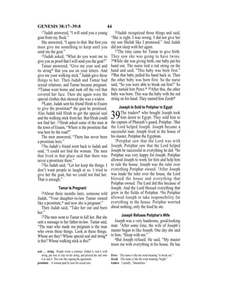 44GENESIS 38:17–39:8
17Judah answered, “I will send you a young
goat from my ﬂock.”
She answered, “I agree to that. But ﬁrst you
must give me something to keep until you
send me the goat.”
18Judah asked, “What do you want me to
give you as proof that I will send you the goat?”
Tamar answered, “Give me your seal and
its string* that you use on your letters. And
give me your walking stick.” Judah gave these
things to her. Then Judah and Tamar had
sexual relations, and Tamar became pregnant.
19Tamar went home and took off the veil that
covered her face. Then she again wore the
special clothes that showed she was a widow.
20Later, Judah sent his friend Hirah to Enaim
to give the prostitute* the goat he promised.
Also Judah told Hirah to get the special seal
and the walking stick from her. But Hirah could
not find her. 21Hirah asked some of the men at
the town of Enaim, “Where is the prostitute that
was here by the road?”
The men answered, “There has never been
a prostitute here.”
22So Judah’s friend went back to Judah and
said, “I could not ﬁnd the woman. The men
that lived in that place said that there was
never a prostitute there.”
23So Judah said, “Let her keep the things. I
don’t want people to laugh at us. I tried to
give her the goat, but we could not ﬁnd her.
That is enough.”
Tamar Is Pregnant
24About three months later, someone told
Judah, “Your daughter-in-law Tamar sinned
like a prostitute,* and now she is pregnant.”
Then Judah said, “Take her out and burn
her.”
25The men went to Tamar to kill her. But she
sent a message to her father-in-law. Tamar said,
“The man who made me pregnant is the man
who owns these things. Look at these things.
Whose are they? Whose special seal and string*
is this? Whose walking stick is this?”
26Judah recognized those things and said,
“She is right. I was wrong. I did not give her
my son Shelah like I promised.” And Judah
did not sleep with her again.
27The time came for Tamar to give birth.
They saw she was going to have twins.
28While she was giving birth, one baby put his
hand out. The nurse tied a red string on the
hand and said, “This baby was born first.”
29But that baby pulled his hand back in. Then
the other baby was born first. So the nurse
said, “So you were able to break out ﬁrst!” So
they named him Perez.* 30After this, the other
baby was born. This was the baby with the red
string on his hand. They named him Zerah*
Joseph Is Sold to Potiphar in Egypt
39The traders* who bought Joseph took
him down to Egypt. They sold him to
the captain of Pharaoh’s guard, Potiphar. 2But
the Lord helped Joseph. Joseph became a
successful man. Joseph lived in the house of
his master, Potiphar the Egyptian.
3Potiphar saw that the Lord was with
Joseph. Potiphar saw that the Lord helped
Joseph be successful in everything he did. 4So
Potiphar was very happy for Joseph. Potiphar
allowed Joseph to work for him and help him
to rule the house. Joseph was the ruler over
everything Potiphar owned. 5After Joseph
was made the ruler over the house, the Lord
blessed the house and everything that
Potiphar owned. The Lord did this because of
Joseph. And the Lord blessed everything that
grew in the fields of Potiphar. 6So Potiphar
allowed Joseph to take responsibility for
everything in the house. Potiphar worried
about nothing, only the food he ate.
Joseph Refuses Potiphar’s Wife
Joseph was a very handsome, good-looking
man. 7After some time, the wife of Joseph’s
master began to like Joseph. One day she said
to him, “Sleep with me.”
8But Joseph refused. He said, “My master
trusts me with everything in his house. He has
seal … string People wrote a contract, folded it, tied it with
string, put wax or clay on the string, and pressed the seal onto
it to seal it. This was like signing the agreement.
prostitute A woman paid by men for sexual sins.
Perez This name is like the word meaning “to break out.”
Zerah This name is like the word meaning “bright.”
traders Literally, “Ishmaelites.”
 