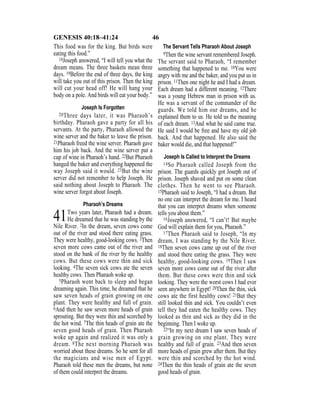 46GENESIS 40:18–41:24
This food was for the king. But birds were
eating this food.”
18Joseph answered, “I will tell you what the
dream means. The three baskets mean three
days. 19Before the end of three days, the king
will take you out of this prison. Then the king
will cut your head off! He will hang your
body on a pole. And birds will eat your body.”
Joseph Is Forgotten
20Three days later, it was Pharaoh’s
birthday. Pharaoh gave a party for all his
servants. At the party, Pharaoh allowed the
wine server and the baker to leave the prison.
21Pharaoh freed the wine server. Pharaoh gave
him his job back. And the wine server put a
cup of wine in Pharaoh’s hand. 22But Pharaoh
hanged the baker and everything happened the
way Joseph said it would. 23But the wine
server did not remember to help Joseph. He
said nothing about Joseph to Pharaoh. The
wine server forgot about Joseph.
Pharaoh’s Dreams
41Two years later, Pharaoh had a dream.
He dreamed that he was standing by the
Nile River. 2In the dream, seven cows come
out of the river and stood there eating grass.
They were healthy, good-looking cows. 3Then
seven more cows came out of the river and
stood on the bank of the river by the healthy
cows. But these cows were thin and sick
looking. 4The seven sick cows ate the seven
healthy cows. Then Pharaoh woke up.
5Pharaoh went back to sleep and began
dreaming again. This time, he dreamed that he
saw seven heads of grain growing on one
plant. They were healthy and full of grain.
6And then he saw seven more heads of grain
sprouting. But they were thin and scorched by
the hot wind. 7The thin heads of grain ate the
seven good heads of grain. Then Pharaoh
woke up again and realized it was only a
dream. 8The next morning Pharaoh was
worried about these dreams. So he sent for all
the magicians and wise men of Egypt.
Pharaoh told these men the dreams, but none
of them could interpret the dreams.
The Servant Tells Pharaoh About Joseph
9Then the wine servant remembered Joseph.
The servant said to Pharaoh, “I remember
something that happened to me. 10You were
angry with me and the baker, and you put us in
prison. 11Then one night he and I had a dream.
Each dream had a different meaning. 12There
was a young Hebrew man in prison with us.
He was a servant of the commander of the
guards. We told him our dreams, and he
explained them to us. He told us the meaning
of each dream. 13And what he said came true.
He said I would be free and have my old job
back. And that happened. He also said the
baker would die, and that happened!”
Joseph Is Called to Interpret the Dreams
14So Pharaoh called Joseph from the
prison. The guards quickly got Joseph out of
prison. Joseph shaved and put on some clean
clothes. Then he went to see Pharaoh.
15Pharaoh said to Joseph, “I had a dream. But
no one can interpret the dream for me. I heard
that you can interpret dreams when someone
tells you about them.”
16Joseph answered, “I can’t! But maybe
God will explain them for you, Pharaoh.”
17Then Pharaoh said to Joseph, “In my
dream, I was standing by the Nile River.
18Then seven cows came up out of the river
and stood there eating the grass. They were
healthy, good-looking cows. 19Then I saw
seven more cows come out of the river after
them. But these cows were thin and sick
looking. They were the worst cows I had ever
seen anywhere in Egypt! 20Then the thin, sick
cows ate the first healthy cows! 21But they
still looked thin and sick. You couldn’t even
tell they had eaten the healthy cows. They
looked as thin and sick as they did in the
beginning. Then I woke up.
22“In my next dream I saw seven heads of
grain growing on one plant. They were
healthy and full of grain. 23And then seven
more heads of grain grew after them. But they
were thin and scorched by the hot wind.
24Then the thin heads of grain ate the seven
good heads of grain.
 