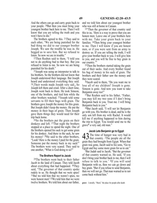 49 GENESIS 42:20–43:5
And the others can go and carry grain back to
your people. 20But then you must bring your
youngest brother back here to me. Then I will
know that you are telling the truth and you
won’t have to die.”
The brothers agreed to this. 21They said to
each other, “We are being punished for the
bad thing we did to our younger brother
Joseph. We saw the trouble he was in. He
begged us to save him. But we refused to
listen. So now we are in trouble.”
22Then Reuben said to them, “I told you
not to do anything bad to that boy. But you
refused to listen to me. So now we are being
punished for his death.”
23Joseph was using an interpreter to talk to
his brothers. So the brothers did not know that
Joseph understood their language. But Joseph
heard and understood everything they said.
24{Their words made Joseph very sad.} So
Joseph left them and cried. After a short time,
Joseph went back to them. He took Simeon,
one of the brothers, and tied him while the
other brothers watched. 25Joseph told some
servants to fill their bags with grain. The
brothers gave Joseph the money for this grain.
But Joseph didn’t keep the money. He put the
money in their bags of grain. Then Joseph
gave them things they would need for their
trip back home.
26So the brothers put the grain on their
donkeys and left. 27That night the brothers
stopped at a place to spend the night. One of
the brothers opened his sack to get some grain
for his donkey. And there in the sack, he saw
his money! 28He said to the other brothers,
“Look! Here is the money I paid for the grain.
Someone put the money back in my sack!”
The brothers were very scared. They said to
one another, “What is God doing to us?”
The Brothers Report to Jacob
29The brothers went back to their father
Jacob in the land of Canaan. They told Jacob
about everything that had happened. 30They
said, “The governor of that country spoke
rudely to us. He thought that we were spies!
31But we told him that we weren’t spies, we
were honest men! 32We told him that we were
twelve brothers. We told him about our father,
and we told him about our youngest brother
who was still at home in Canaan.
33“Then the governor of that country said
this to us, ‘Here is a way to prove that you are
honest men: Leave one of your brothers here
with me. Take your grain back to your
families. 34Then bring your youngest brother
to me. Then I will know if you are honest
men, or if you were sent from an army to
destroy us. If you are telling the truth, I will
give your brother back to you. I will give him
to you, and you will be free to buy grain in
our country.’”
35Then the brothers started taking the grain
out of their sacks. And every brother found
his bag of money in his sack of grain. The
brothers and their father saw the money and
they were scared.
36Jacob said to them, “Do you want me to
lose all of my children? Joseph is gone.
Simeon is gone. And now you want to take
Benjamin away too!”
37But Reuben said to his father, “Father,
you may kill my two sons if I don’t bring
Benjamin back to you. Trust me. I will bring
Benjamin back to you.”
38But Jacob said, “I will not let Benjamin
go with you. His brother is dead, and he is the
only son left from my wife Rachel. It would
kill me if anything happened to him during
the trip to Egypt. You would send me to the
grave* a very sad, old man.”
Jacob Lets Benjamin go to Egypt
43The time of hunger was very bad in
that country. 2The people ate all the
grain they had brought from Egypt. When that
grain was gone, Jacob said to his sons, “Go to
Egypt and buy some more grain for us to eat.”
3But Judah said to Jacob, “But the governor
of that country warned us. He said, ‘If you
don’t bring your brother back to me, then I will
refuse to talk to you.’ 4If you will send
Benjamin with us, then we can go down and
buy grain. 5But if you refuse to send Benjamin,
then we will not go. That man warned us to not
come back without him.”
grave Literally, “Sheol,” the place for people after death.
 