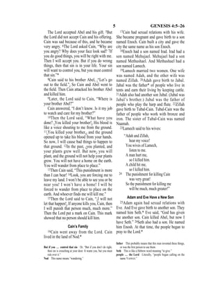 5 GENESIS 4:5–26
The Lord accepted Abel and his gift. 5But
the Lord did not accept Cain and his offering.
Cain was sad because of this, and he became
very angry. 6The Lord asked Cain, “Why are
you angry? Why does your face look sad? 7If
you do good things, you will be right with me.
Then I will accept you. But if you do wrong
things, then that sin is in your life. Your sin
will want to control you, but you must control
that sin.”*
8Cain said to his brother Abel, {“Let’s go
out to the ﬁeld.”} So Cain and Abel went to
the ﬁeld. Then Cain attacked his brother Abel
and killed him.
9Later, the Lord said to Cain, “Where is
your brother Abel?”
Cain answered, “I don’t know. Is it my job
to watch and care for my brother?”
10Then the Lord said, “What have you
done? {You killed your brother!} His blood is
like a voice shouting to me from the ground.
11{You killed your brother,} and the ground
opened up to take his blood from your hands.
So now, I will cause bad things to happen to
that ground. 12In the past, {you planted, and
your plants grew well. But now} you will
plant, and the ground will not help your plants
grow. You will not have a home on the earth.
You will wander from place to place.”
13Then Cain said, “This punishment is more
than I can bear! 14Look, you are forcing me to
leave my land. I won’t be able to see you or be
near you! I won’t have a home! I will be
forced to wander from place to place on the
earth. And whoever finds me will kill me.”
15Then the Lord said to Cain, “{I will not
let that happen!} If anyone kills you, Cain, then
I will punish that person much, much more.”
Then the Lord put a mark on Cain. This mark
showed that no person should kill him.
Cain’s Family
16Cain went away from the Lord. Cain
lived in the land of Nod.*
17Cain had sexual relations with his wife.
She became pregnant and gave birth to a son
named Enoch. Cain built a city and gave the
city the same name as his son Enoch.
18Enoch had a son named Irad. Irad had a
son named Mehujael. Mehujael had a son
named Methushael. And Methushael had a
son named Lamech.
19Lamech married two women. One wife
was named Adah, and the other wife was
named Zillah. 20Adah gave birth to Jabal.
Jabal was the father* of people who live in
tents and earn their living by keeping cattle.
21Adah also had another son Jubal. (Jubal was
Jabal’s brother.) Jubal was the father of
people who play the harp and ﬂute. 22Zillah
gave birth to Tubal-Cain. Tubal-Cain was the
father of people who work with bronze and
iron. The sister of Tubal-Cain was named
Naamah.
23Lamech said to his wives:
“Adah and Zillah,
hear my voice!
You wives of Lamech,
listen to me.
A man hurt me,
so I killed him.
A child hit me,
so I killed him.
24 The punishment for killing Cain
was very great!
So the punishment for killing me
will be much, much greater!”
Adam and Eve Have a New Son
25Adam again had sexual relations with
Eve. And Eve gave birth to another son. They
named him Seth.* Eve said, “God has given
me another son. Cain killed Abel, but now I
have Seth.” 26Seth also had a son. He named
him Enosh. At that time, the people began to
pray to the Lord.*
But if you … control that sin Or, “But if you don’t do right,
then sin is crouching at your door. It wants you, but you must
rule over it.”
Nod This name means “wandering.”
father This probably means that this man invented these things,
or was the ﬁrst person to use them.
Seth This is like a Hebrew word meaning “to give.”
people … the Lord Literally, “people began calling on the
name YAHWEH.”
 