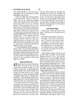 52GENESIS 44:24–45:20
your youngest brother or I will not sell you
grain again.’ 24So we went back to our father
and told him what you said.
25“Later, our father said, ‘Go back and buy
us some more food.’ 26And we said to our
father, ‘We can’t go without our youngest
brother. The governor said he will not sell us
grain again until he sees our youngest
brother.’ 27Then my father said to us, ‘You
know that my wife Rachel gave me two sons.
28I let one son go away, and he was killed by a
wild animal. And I haven’t seen him since.
29If you take my other son away from me, and
something happens to him, then I will be sad
enough to die.’ 30Now, imagine what will
happen when we go home without our
youngest brother—that boy is the most
important thing in our father’s life! 31Our
father will die if he sees that the boy isn’t with
us—and it will be our fault! We will send our
father to his grave a very sad man!
32“I took responsibility for the young boy. I
told my father, ‘If I don’t bring him back to
you, then you can blame me all my life.’ 33So
now I beg you, please let the boy go back with
his brothers. And I will stay and be your slave.
34I can’t go back to my father if the boy is not
with me. I am very afraid of what would
happen to my father.”
Joseph Tells Who He Is
45Joseph could not control himself any
longer. He cried in front of all the
people who were there. Joseph said, “Tell
everyone to leave here.” So all the people left.
Only the brothers were left with Joseph. Then
Joseph told them who he was. 2Joseph
continued to cry, and all the Egyptian people
in Pharaoh’s house heard it. 3Joseph said to
his brothers, “I am your brother Joseph. Is my
father doing well?” But the brothers did not
answer him. They were confused and scared.
4So Joseph said to his brothers again,
“Come here to me. I beg you, come here.” So
the brothers went close to Joseph. And Joseph
said to them, “I am your brother Joseph. I am
the one you sold as a slave to Egypt. 5Now,
don’t be worried. Don’t be angry with
yourselves for what you did. It was God’s
plan for me to come here. I am here to save
your life. 6This terrible time of hunger has
continued for two years now. And there will
be five more years without planting or
harvest. 7So God sent me here ahead of you
so that I can save your people in this country.
8It wasn’t your fault that I was sent here. It
was God’s plan. God made me like a father to
Pharaoh. I am the governor over all his house
and over all of Egypt.”
Israel Invited to Egypt
9Joseph said, “Hurry up and go to my
father. Tell him his son Joseph sent this
message.”
God made me the governor of Egypt. So
come here to me. Don’t wait. Come
now. 10You can live near me in the land
of Goshen. You, your children, your
grandchildren, and all of your animals
are welcome here. 11I will take care of
you during the next ﬁve years of hunger.
So you and your family will not lose
everything you own.
12Joseph told his brothers, “Surely you can
see that I really am Joseph. Even my brother
Benjamin knows it is me, your brother,
talking to you. 13So tell my father about the
honor I have received here in Egypt. Tell him
about everything you have seen here. Now
hurry, go bring my father back to me.” 14Then
Joseph hugged his brother Benjamin, and they
both began crying. 15Then Joseph kissed all
his brothers and cried on them. After this, the
brothers began talking with him.
16Pharaoh learned that Joseph’s brothers
had come to him. This news spread all through
Pharaoh’s house. Pharaoh and his servants
were very excited! 17Pharaoh told Joseph,
“Tell your brothers to take all the food they
need and go back to the land of Canaan. 18Tell
them to bring your father and their families
back here to me. I will give you the best land
in Egypt to live on. And your family can eat
the best food we have here.” 19Then the
Pharaoh said, “Also give your brothers some
of our best wagons. Tell them to go to Canaan
and bring your father and all the women and
children back in the wagons. 20Don’t worry
 