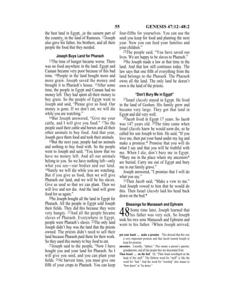 55 GENESIS 47:12–48:2
the best land in Egypt, {in the eastern part of
the country} in the land of Rameses. 12Joseph
also gave his father, his brothers, and all their
people the food that they needed.
Joseph Buys Land for Pharaoh
13The time of hunger became worse. There
was no food anywhere in the land. Egypt and
Canaan became very poor because of this bad
time. 14People in the land bought more and
more grain. Joseph saved the money and
brought it to Pharaoh’s house. 15After some
time, the people in Egypt and Canaan had no
money left. They had spent all their money to
buy grain. So the people of Egypt went to
Joseph and said, “Please give us food. Our
money is gone. If we don’t eat, we will die
while you are watching.”
16But Joseph answered, “Give me your
cattle, and I will give you food.” 17So the
people used their cattle and horses and all their
other animals to buy food. And that year,
Joseph gave them food and took their animals.
18But the next year, people had no animals
and nothing to buy food with. So the people
went to Joseph and said, “You know that we
have no money left. And all our animals
belong to you. So we have nothing left—only
what you see—our bodies and our land.
19Surely we will die while you are watching.
But if you give us food, then we will give
Pharaoh our land, and we will be his slaves.
Give us seed so that we can plant. Then we
will live and not die. And the land will grow
food for us again.”
20So Joseph bought all the land in Egypt for
Pharaoh. All the people in Egypt sold Joseph
their ﬁelds. They did this because they were
very hungry. 21And all the people became
slaves of Pharaoh. Everywhere in Egypt,
people were Pharaoh’s slaves. 22The only land
Joseph didn’t buy was the land that the priests
owned. The priests didn’t need to sell their
land because Pharaoh paid them for their work.
So they used this money to buy food to eat.
23Joseph said to the people, “Now I have
bought you and your land for Pharaoh. So I
will give you seed, and you can plant your
ﬁelds. 24At harvest time, you must give one
ﬁfth of your crops to Pharaoh. You can keep
four-fifths for yourselves. You can use the
seed you keep for food and planting the next
year. Now you can feed your families and
your children.”
25The people said, “You have saved our
lives. We are happy to be slaves to Pharaoh.”
26So Joseph made a law at that time in the
land. And that law still continues today. The
law says that one ﬁfth of everything from the
land belongs to the Pharaoh. The Pharaoh
owns all the land. The only land he doesn’t
own is the land of the priests.
“Don’t Bury Me in Egypt”
27Israel (Jacob) stayed in Egypt. He lived
in the land of Goshen. His family grew and
became very large. They got that land in
Egypt and did very well.
28Jacob lived in Egypt 17 years. So Jacob
was 147 years old. 29The time came when
Israel (Jacob) knew he would soon die, so he
called his son Joseph to him. He said, “If you
love me, then put your hand under my leg and
make a promise.* Promise that you will do
what I say and that you will be truthful with
me. When I die, don’t bury me in Egypt.
30Bury me in the place where my ancestors*
are buried. Carry me out of Egypt and bury
me in our family grave.”
Joseph answered, “I promise that I will do
what you say.”
31Then Jacob said, “Make a vow to me.”
And Joseph vowed to him that he would do
this. Then Israel (Jacob) laid his head back
down on the bed.*
Blessings for Manasseh and Ephraim
48Some time later, Joseph learned that
his father was very sick. So Joseph
took his two sons Manasseh and Ephraim and
went to his father. 2When Joseph arrived,
put your hand … make a promise This showed that this was
a very important promise and that Jacob trusted Joseph to
keep his promise.
ancestors Literally, “fathers.” This means a person’s parents,
grandparents, and all the people they are descended from.
Then Israel … on the bed Or, “Then Israel worshiped on the
head of this staff.” The Hebrew word for “staff” is like the
word for “bed.” And the word for “worship” also means to
“bow down” or “lie down.”
 