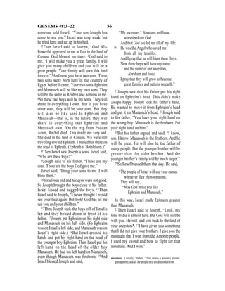 56GENESIS 48:3–22
someone told Israel, “Your son Joseph has
come to see you.” Israel was very weak, but
he tried hard and sat up in his bed.
3Then Israel said to Joseph, “God All-
Powerful appeared to me at Luz in the land of
Canaan. God blessed me there. 4God said to
me, ‘I will make you a great family. I will
give you many children and you will be a
great people. Your family will own this land
forever.’ 5And now you have two sons. These
two sons were born here in the country of
Egypt before I came. Your two sons Ephraim
and Manasseh will be like my own sons. They
will be the same as Reuben and Simeon to me.
6So these two boys will be my sons. They will
share in everything I own. But if you have
other sons, they will be your sons. But they
will also be like sons to Ephraim and
Manasseh—that is, in the future, they will
share in everything that Ephraim and
Manasseh own. 7On the trip from Paddan
Aram, Rachel died. This made me very sad.
She died in the land of Canaan. We were still
traveling toward Ephrath. I buried her there on
the road to Ephrath. (Ephrath is Bethlehem.)”
8Then Israel saw Joseph’s sons. Israel said,
“Who are these boys?”
9Joseph said to his father, “These are my
sons. These are the boys God gave me.”
Israel said, “Bring your sons to me. I will
bless them.”
10Israel was old and his eyes were not good.
So Joseph brought the boys close to his father.
Israel kissed and hugged the boys. 11Then
Israel said to Joseph, “I never thought I would
see your face again. But look! God has let me
see you and your children.”
12Then Joseph took the boys off of Israel’s
lap and they bowed down in front of his
father. 13Joseph put Ephraim on his right side
and Manasseh on his left side. (So Ephraim
was on Israel’s left side, and Manasseh was on
Israel’s right side.) 14But Israel crossed his
hands and put his right hand on the head of
the younger boy Ephraim. Then Israel put his
left hand on the head of the older boy
Manasseh. He had his left hand on Manasseh,
even though Manasseh was firstborn. 15And
Israel blessed Joseph and said,
“My ancestors,* Abraham and Isaac,
worshiped our God.
And that God has led me all of my life.
16 He was the Angel who saved me
from all my troubles.
And I pray that he will bless these boys.
Now these boys will have my name
and the name of our ancestors,
Abraham and Isaac.
I pray that they will grow to become
great families and nations on earth.”
17Joseph saw that his father put his right
hand on Ephraim’s head. This didn’t make
Joseph happy. Joseph took his father’s hand.
He wanted to move it from Ephraim’s head
and put it on Manasseh’s head. 18Joseph said
to his father, “You have your right hand on
the wrong boy. Manasseh is the ﬁrstborn. Put
your right hand on him!”
19But his father argued and said, “I know,
son. I know. Manasseh is the ﬁrstborn. And he
will be great. He will also be the father of
many people. But the younger brother will be
greater than the older brother. And the
younger brother’s family will be much larger.”
20So Israel blessed them that day. He said,
“The people of Israel will use your names
whenever they bless someone.
They will say,
“May God make you like
Ephraim and Manasseh.”
In this way, Israel made Ephraim greater
than Manasseh.
21Then Israel said to Joseph, “Look, my
time to die is almost here. But God will still be
with you. He will lead you back to the land of
your ancestors*. 22I have given you something
that I did not give your brothers. I give you the
mountain that I won from the Amorite people.
I used my sword and bow to fight for that
mountain. And I won.”
ancestors Literally, “fathers.” This means a person’s parents,
grandparents, and all the people they are descended from.
 