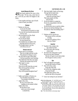 57 GENESIS 49:1–18
Jacob Blesses His Sons
49Then Jacob called all his sons to him.
He said, “All my sons, come here to
me. I will tell you what will happen in the
future.
2 “Come together and listen, sons of Jacob.
Listen to Israel, your father.”
Reuben
3 “Reuben, my ﬁrst son,
you are my ﬁrst child,
the ﬁrst proof of my power as a man.
You were the most honored and powerful
of all my sons.
4 But your passion was like a ﬂood
you couldn’t control.
So you will not remain
my most honored son.
You climbed into your father’s bed
{and slept with one of his wives}.
You brought shame to my bed,
to the bed you lay on.”
Simeon and Levi
5 “Simeon and Levi are brothers.
They love to ﬁght with their swords.
6 They planned evil things in secret.
My soul wants no part in their plans.
I will not accept their secret meetings.
They killed men when they were angry.
And they hurt animals only for fun.
7 Their anger is a curse.
It is too strong.
They are too cruel when they are mad.
They will not get their own land
in the land of Jacob.
They will be spread throughout Israel.”
Judah
8 “Judah, your brothers will praise you.
You will defeat your enemies.
Your brothers will bow down to you.
9 Judah is like a lion.
My son, you are like a lion
standing over the animal it killed.
Judah is like a lion.
He lies down to rest,
and no one is brave enough
to disturb him.
10 Men from Judah’s family will be kings.
The sign that his family rules
will not leave his family,
before the real king comes.*
Then many people will obey
and serve him.
11 He ties his donkey to a grapevine.
He ties his young donkey to the best
grapevines.
He uses the best wine to wash his clothes.
12 His eyes are red from drinking wine.
His teeth are white from drinking milk.*”
Zebulun
13 “Zebulun will live near the sea.
His seacoast will be a safe place
for ships.
His land will continue as far as
the city of Sidon.”
Issachar
14 “Issachar is like a donkey who
has worked too hard.
He will lie down after carrying
a heavy load.
15 He will see his resting place is good.
He will see his land is pleasant.
Then he will agree to carry heavy loads.
He will agree to work as a slave.”
Dan
16 “Dan* will judge his own people,
like the other families of Israel.
17 Dan will be like a snake
at the side of the road.
He will be like a dangerous snake
lying near the path.
That snake bites a horse’s foot,
and the rider falls to the ground.
18 “Lord, I am waiting for your salvation.”
before the real king comes Or, “until Shiloh comes” or “until
the man it belongs to comes” or “until his tribute comes.”
Men from Judah … milk Or, “10The ruler’s sceptre will not
pass from between Judah’s feet before he gets what is his, that
is, the peoples’ obedience. 11His young donkey will be tied to
the very best grapevines. He will wash his ﬁnest clothes in
wine, the blood of grapes. 12His eyes will be redder than wine,
his teeth whiter than milk.”
Dan This is like the Hebrew word meaning “judge.”
 