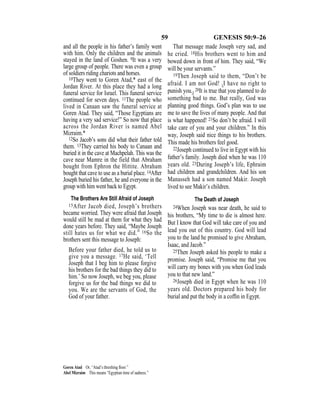 59 GENESIS 50:9–26
and all the people in his father’s family went
with him. Only the children and the animals
stayed in the land of Goshen. 9It was a very
large group of people. There was even a group
of soldiers riding chariots and horses.
10They went to Goren Atad,* east of the
Jordan River. At this place they had a long
funeral service for Israel. This funeral service
continued for seven days. 11The people who
lived in Canaan saw the funeral service at
Goren Atad. They said, “Those Egyptians are
having a very sad service!” So now that place
across the Jordan River is named Abel
Mizraim.*
12So Jacob’s sons did what their father told
them. 13They carried his body to Canaan and
buried it in the cave at Machpelah. This was the
cave near Mamre in the field that Abraham
bought from Ephron the Hittite. Abraham
bought that cave to use as a burial place. 14After
Joseph buried his father, he and everyone in the
group with him went back to Egypt.
The Brothers Are Still Afraid of Joseph
15After Jacob died, Joseph’s brothers
became worried. They were afraid that Joseph
would still be mad at them for what they had
done years before. They said, “Maybe Joseph
still hates us for what we did.” 16So the
brothers sent this message to Joseph:
Before your father died, he told us to
give you a message. 17He said, ‘Tell
Joseph that I beg him to please forgive
his brothers for the bad things they did to
him.’ So now Joseph, we beg you, please
forgive us for the bad things we did to
you. We are the servants of God, the
God of your father.
That message made Joseph very sad, and
he cried. 18His brothers went to him and
bowed down in front of him. They said, “We
will be your servants.”
19Then Joseph said to them, “Don’t be
afraid. I am not God! {I have no right to
punish you.} 20It is true that you planned to do
something bad to me. But really, God was
planning good things. God’s plan was to use
me to save the lives of many people. And that
is what happened! 21So don’t be afraid. I will
take care of you and your children.” In this
way, Joseph said nice things to his brothers.
This made his brothers feel good.
22Joseph continued to live in Egypt with his
father’s family. Joseph died when he was 110
years old. 23During Joseph’s life, Ephraim
had children and grandchildren. And his son
Manasseh had a son named Makir. Joseph
lived to see Makir’s children.
The Death of Joseph
24When Joseph was near death, he said to
his brothers, “My time to die is almost here.
But I know that God will take care of you and
lead you out of this country. God will lead
you to the land he promised to give Abraham,
Isaac, and Jacob.”
25Then Joseph asked his people to make a
promise. Joseph said, “Promise me that you
will carry my bones with you when God leads
you to that new land.”
26Joseph died in Egypt when he was 110
years old. Doctors prepared his body for
burial and put the body in a cofﬁn in Egypt.
Goren Atad Or, “Atad’s threshing ﬂoor.”
Abel Mizraim This means “Egyptian time of sadness.”
 