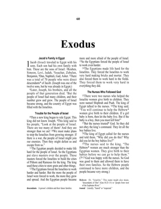 Exodus
Jacob’s Family in Egypt
1Jacob (Israel) traveled to Egypt with his
sons. Each son had his own family with
him. These are the sons of Israel: 2Reuben,
Simeon, Levi, Judah, 3Issachar, Zebulun,
Benjamin, 4Dan, Naphtali, Gad, Asher. 5There
was a total of 70 people who were direct
descendants* of Jacob. (Joseph was one of the
twelve sons, but he was already in Egypt.)
6Later, Joseph, his brothers, and all the
people of that generation died. 7But the
people of Israel had many children, and their
number grew and grew. The people of Israel
became strong, and the country of Egypt was
ﬁlled with the Israelites.
Trouble for the People of Israel
8Then a new king began to rule Egypt. This
king did not know Joseph. 9This king said to
his people, “Look at the people of Israel.
There are too many of them! And they are
stronger than we are! 10We must make plans
to stop the Israelites from growing stronger. If
there is a war, the people of Israel might join
our enemies. Then they might defeat us and
escape from us.”
11The Egyptian people decided to make life
hard for the people of Israel. So the Egyptians
put slave masters over the people. These
masters forced the Israelites to build the cities
of Pithom and Rameses for the king. The king
used these cities to store grain and other things.
12The Egyptians forced the Israelites to work
harder and harder. But the more the people of
Israel were forced to work, the more they grew
and spread. And the Egyptian people became
more and more afraid of the people of Israel.
13So the Egyptians forced the people of Israel
to work even harder.
14The Egyptians made life hard for the
Israelites. They forced the Israelites to work
very hard making bricks and mortar. They
also forced them to work hard in the fields.
They forced them to work very hard in
everything they did.
The Nurses Who Followed God
15There were two nurses who helped the
Israelite women give birth to children. They
were named Shiphrah and Puah. The king of
Egypt talked to the nurses. 16The king said,
“You will continue to help the Hebrew*
women give birth to their children. If a girl
baby is born, then let the baby live. But if the
baby is a boy, then you must kill him!”
17But the nurses trusted* God. So they did
not obey the king’s command. They let all the
boy babies live.
18The king of Egypt called for the nurses
and told them, “Why did you do this? Why
did you let the boy babies live?”
19The nurses said to the king, “The
Hebrew* women are much stronger than the
Egyptian women. They give birth to their
babies before we can go to help them.”
(20–21God was happy with the nurses. So God
was good to them and allowed them to have
their own families. So the Hebrew people
continued to have more children, and the
people became very strong.)
60
descendants A person’s children and their future families.
Hebrew Or, “Israelite.” This name might also mean,
“descendants of Eber” (Gen.10:25–31) or “people from west
of the Euphrates River.”
trusted Literally, “feared” or “respected.”
 