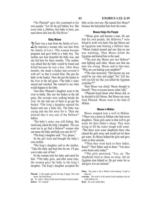 61 EXODUS 1:22–2:19
22So Pharaoh* gave this command to his
own people: “Let all the girl babies live. But
every time a {Hebrew} boy baby is born, you
must throw him into the Nile River.”
Baby Moses
2There was a man from the family of Levi.
He married a woman who was also from
the family of Levi. 2The woman became
pregnant and gave birth to a baby boy. The
mother saw how beautiful the baby was, and
she hid him for three months. 3The mother
was afraid that the baby would be found and
killed because he was a boy. After three
months, she made a basket and covered it
with tar* so that it would float. She put the
baby in the basket. Then she put the basket in
the river in the tall grass. 4The baby’s sister
stayed and watched. She wanted to see what
would happen to the baby.
5Just then, Pharaoh’s daughter went to the
river to bathe. She saw the basket in the tall
grass. Her servants were walking beside the
river. So she told one of them to go get the
basket. 6The king’s daughter opened the
basket and saw a baby boy. The baby was
crying and she felt sorry for it. Then she
noticed that it was one of the Hebrew*
babies.
7The baby’s sister {was still hiding. She
stood and} asked the king’s daughter, “Do you
want me to go find a Hebrew* woman who
can nurse the baby and help you care for it?”
8The king’s daughter said, “Yes, please.”
So the girl went and brought the baby’s
own mother.
9The king’s daughter said to the mother,
“Take this baby and feed him for me. I’ll pay
you to take care of him.”
So the woman took her baby and cared for
him. 10The baby grew, and after some time,
the woman gave the baby to the king’s
daughter. The king’s daughter accepted the
baby as her own son. She named him Moses*
because she had pulled him from the water.
Moses Helps His People
11Moses grew and became a man. He saw
that his own people, the Hebrews,* were
forced to work very hard. One day Moses saw
an Egyptian man beating a Hebrew man.
12Moses looked around and saw that no one
was watching. Then Moses killed the
Egyptian and buried him in the sand.
13The next day Moses saw two Hebrew*
men ﬁghting each other. Moses saw that one
man was wrong. Moses said to that man,
“Why are you hurting your neighbor?”
14The man answered, “Did anyone say you
could be our ruler and judge? No! Tell me,
will you kill me like you killed the Egyptian
yesterday*?”
Then Moses was afraid. Moses thought to
himself, “Now everyone knows what I did.”
15Pharaoh heard about what Moses did, so
he decided to kill Moses. But Moses ran away
from Pharaoh. Moses went to the land of
Midian.
Moses in Midian
Moses stopped near a well in Midian.
16There was a priest in Midian who had seven
daughters. Those girls came to that well to get
water for their father’s sheep. They were
trying to fill the water trough with water.
17But there were some shepherds there who
chased the girls away and would not let them
get water. So Moses helped the girls and gave
water to their animals.
18Then they went back to their father,
Reuel.* Their father said to them, “You have
come home early today!”
19The girls answered, “Yes, sir. The
shepherds tried to chase us away, but an
Egyptian man helped us. He got water for us
and gave it to our animals.”
Pharaoh A title people used for the king of Egypt. This word
means “the Great House.”
tar Or, “pitch,” a thick oil that must be heated to become liquid.
Hebrew Or, “Israelite.”
Moses This name is like a Hebrew word meaning “to pull or
draw out.”
yesterday This word is in the ancient Greek translation, but not
in the Hebrew text.
Reuel He is also called Jethro.
 