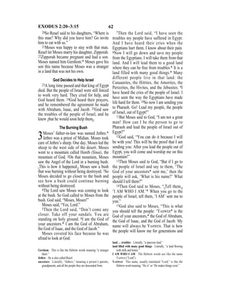 62EXODUS 2:20–3:15
20So Reuel said to his daughters, “Where is
this man? Why did you leave him? Go invite
him to eat with us.”
21Moses was happy to stay with that man.
Reuel let Moses marry his daughter, Zipporah.
22Zipporah became pregnant and had a son.
Moses named him Gershom.* Moses gave his
son this name because Moses was a stranger
in a land that was not his own.
God Decides to Help Israel
23A long time passed and that king of Egypt
died. But the people of Israel were still forced
to work very hard. They cried for help, and
God heard them. 24God heard their prayers,
and he remembered the agreement he made
with Abraham, Isaac, and Jacob. 25God saw
the troubles of the people of Israel, and he
knew {that he would soon help them}.
The Burning Bush
3Moses’ father-in-law was named Jethro.*
Jethro was a priest of Midian. Moses took
care of Jethro’s sheep. One day, Moses led the
sheep to the west side of the desert. Moses
went to a mountain called Horeb (Sinai), the
mountain of God. 2On that mountain, Moses
saw the Angel of the Lord in a burning bush.
{This is how it happened.} Moses saw a bush
that was burning without being destroyed. 3So
Moses decided to go closer to the bush and
see how a bush could continue burning
without being destroyed.
4The Lord saw Moses was coming to look
at the bush. So God called to Moses from the
bush. God said, “Moses, Moses!”
Moses said, “Yes, Lord.”
5Then the Lord said, “Don’t come any
closer. Take off your sandals. You are
standing on holy ground. 6I am the God of
your ancestors.* I am the God of Abraham,
the God of Isaac, and the God of Jacob.”
Moses covered his face because he was
afraid to look at God.
7Then the Lord said, “I have seen the
troubles my people have suffered in Egypt.
And I have heard their cries when the
Egyptians hurt them. I know about their pain.
8Now I will go down and save my people
from the Egyptians. I will take them from that
land. And I will lead them to a good land
where they can be free from troubles.* It is a
land filled with many good things.* Many
different people live in that land: the
Canaanites, the Hittites, the Amorites, the
Perizzites, the Hivites, and the Jebusites. 9I
have heard the cries of the people of Israel. I
have seen the way the Egyptians have made
life hard for them. 10So now I am sending you
to Pharaoh. Go! Lead my people, the people
of Israel, out of Egypt!”
11But Moses said to God, “I am not a great
man! How can I be the person to go to
Pharaoh and lead the people of Israel out of
Egypt?”
12God said, “You can do it because I will
be with you! This will be the proof that I am
sending you: After you lead the people out of
Egypt, you will come and worship me on this
mountain!”
13Then Moses said to God, “But if I go to
the people of Israel and say to them, ‘The
God of your ancestors* sent me,’ then the
people will ask, ‘What is his name?’ What
should I tell them?”
14Then God said to Moses, “{Tell them,}
‘I AM WHO I AM.’* When you go to the
people of Israel, tell them, ‘I AM’ sent me to
you.”
15God also said to Moses, “This is what
you should tell the people: ‘YAHWEH* is the
God of your ancestors,* the God of Abraham,
the God of Isaac, and the God of Jacob. My
name will always be YAHWEH. That is how
the people will know me for generations and
Gershom This is like the Hebrew words meaning “a stranger
there.”
Jethro He is also called Reuel.
ancestors Literally, “fathers,” meaning a person’s parents,
grandparents, and all the people they are descended from.
land … troubles Literally, “a spacious land.”
land ﬁlled with many good things Literally, “a land ﬂowing
with milk and honey.”
I AM WHO I AM The Hebrew words are like the name
YAHWEH (“Lord”).
YAHWEH This name, usually translated “Lord,” is like the
Hebrew word meaning, “He is” or “He makes things exist.”
 