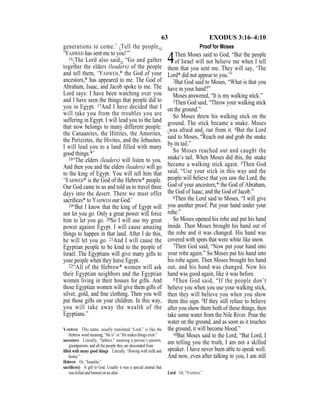 63 EXODUS 3:16–4:10
generations to come.’ {Tell the people,}
‘YAHWEH has sent me to you!’”
16{The Lord also said,} “Go and gather
together the elders (leaders) of the people
and tell them, ‘YAHWEH,* the God of your
ancestors,* has appeared to me. The God of
Abraham, Isaac, and Jacob spoke to me. The
Lord says: I have been watching over you
and I have seen the things that people did to
you in Egypt. 17And I have decided that I
will take you from the troubles you are
suffering in Egypt. I will lead you to the land
that now belongs to many different people:
the Canaanites, the Hittites, the Amorites,
the Perizzites, the Hivites, and the Jebusites.
I will lead you to a land filled with many
good things.*’
18“The elders (leaders) will listen to you.
And then you and the elders (leaders) will go
to the king of Egypt. You will tell him that
‘YAHWEH* is the God of the Hebrew* people.
Our God came to us and told us to travel three
days into the desert. There we must offer
sacriﬁces* to YAHWEH our God.’
19“But I know that the king of Egypt will
not let you go. Only a great power will force
him to let you go. 20So I will use my great
power against Egypt. I will cause amazing
things to happen in that land. After I do this,
he will let you go. 21And I will cause the
Egyptian people to be kind to the people of
Israel. The Egyptians will give many gifts to
your people when they leave Egypt.
22“All of the Hebrew* women will ask
their Egyptian neighbors and the Egyptian
women living in their houses for gifts. And
those Egyptian women will give them gifts of
silver, gold, and ﬁne clothing. Then you will
put those gifts on your children. In this way,
you will take away the wealth of the
Egyptians.”
Proof for Moses
4Then Moses said to God, “But the people
of Israel will not believe me when I tell
them that you sent me. They will say, ‘The
Lord* did not appear to you.’”
2But God said to Moses, “What is that you
have in your hand?”
Moses answered, “It is my walking stick.”
3Then God said, “Throw your walking stick
on the ground.”
So Moses threw his walking stick on the
ground. The stick became a snake. Moses
{was afraid and} ran from it. 4But the Lord
said to Moses, “Reach out and grab the snake
by its tail.”
So Moses reached out and caught the
snake’s tail. When Moses did this, the snake
became a walking stick again. 5Then God
said, “Use your stick in this way and the
people will believe that you saw the Lord, the
God of your ancestors,* the God of Abraham,
the God of Isaac, and the God of Jacob.”
6Then the Lord said to Moses, “I will give
you another proof. Put your hand under your
robe.”
So Moses opened his robe and put his hand
inside. Then Moses brought his hand out of
the robe and it was changed. His hand was
covered with spots that were white like snow.
7Then God said, “Now put your hand into
your robe again.” So Moses put his hand into
his robe again. Then Moses brought his hand
out, and his hand was changed. Now his
hand was good again, like it was before.
8Then God said, “If the people don’t
believe you when you use your walking stick,
then they will believe you when you show
them this sign. 9If they still refuse to believe
after you show them both of these things, then
take some water from the Nile River. Pour the
water on the ground, and as soon as it touches
the ground, it will become blood.”
10But Moses said to the Lord, “But Lord, I
am telling you the truth, I am not a skilled
speaker. I have never been able to speak well.
And now, even after talking to you, I am still
YAHWEH This name, usually translated “Lord,” is like the
Hebrew word meaning, “He is” or “He makes things exist.”
ancestors Literally, “fathers,” meaning a person’s parents,
grandparents, and all the people they are descended from.
ﬁlled with many good things Literally, “ﬂowing with milk and
honey.”
Hebrew Or, “Israelite.”
sacriﬁce(s) A gift to God. Usually it was a special animal that
was killed and burned on an altar. Lord Or, “YAHWEH.”
 