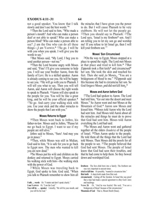 64EXODUS 4:11–31
not a good speaker. You know that I talk
slowly and don’t use the best words.”*
11Then the Lord said to him, “Who made a
person’s mouth? And who can make a person
deaf or not able to speak? Who can make a
person blind? Who can make a person able to
see? {I am the One who can do all these
things—}I am YAHWEH.* 12So go. I will be
with you when you speak. I will give you the
words to say.”
13But Moses said, “My Lord, I beg you to
send another person—not me.”
14Then the Lord became angry with Moses
and said, “Fine! I’ll give you someone to help
you. I will use your brother Aaron, from the
family of Levi. He is a skilled speaker. Aaron
is already coming to see you. He will be happy
to see you. 15He will go with you to Pharaoh. I
will tell you what to say. Then you will tell
Aaron, and Aaron will choose the right words
to speak to Pharaoh. 16Aaron will also speak to
the people for you. You will be like a great
king, and he will be your official speaker.*
17So go. And carry your walking stick with
you. Use your stick and the other miracles to
show the people that I am with you.”
Moses Returns to Egypt
18Then Moses went back to Jethro, his
father-in-law. Moses said to Jethro, “Please let
me go back to Egypt. I want to see if my
people are still alive.”
Jethro said to Moses, “Sure! And may you
go in peace.”
19Then, while Moses was still in Midian,
God said to him, “It is safe for you to go back
to Egypt now. The men who wanted to kill
you are now dead.”
20So Moses put his wife and children on the
donkey and returned to Egypt. Moses carried
his walking stick with him—the walking stick
with the power of God.
21While Moses was traveling back to
Egypt, God spoke to him. God said, “When
you talk to Pharaoh remember to show him all
the miracles that I have given you the power
to do. But I will cause Pharaoh to be very
stubborn. He will not let the people go.
22Then you should say to Pharaoh: 23The
Lord says, ‘Israel is my ﬁrstborn* son. And I
am telling you to let my son go and worship
me! If you refuse to let Israel go, then I will
kill your ﬁrstborn son.’”
Moses’ Son Circumcised
24On the way to Egypt, Moses stopped at a
place to spend the night. The Lord met Moses
at that place and tried to kill him.* 25But
Zipporah took a ﬂint knife* and circumcised*
her son. She took the skin and touched his
feet. Then she said {to Moses}, “You are a
bridegroom of blood to me.” 26Zipporah said
this because she had to circumcise her son. So
God forgave Moses {and did not kill him}.*
Moses and Aaron before God
27The Lord had spoken to Aaron. The Lord
had told him, “Go out into the desert and meet
Moses.” So Aaron went and met Moses at the
Mountain of God.* Aaron saw Moses and
kissed him. 28Moses told Aaron why the Lord
had sent him. And Moses told Aaron about all
the miracles and things he must do to prove
that God had sent him. Moses told Aaron
everything the Lord had said.
29So Moses and Aaron went and gathered
together all the elders (leaders) of the people
of Israel. 30Then Aaron spoke to the people.
He told them all the things that the Lord had
told Moses. Then Moses did the proofs for all
the people to see. 31The people believed that
God had sent Moses. The people of Israel
knew that God had seen their troubles, and
that he had come to help them. So they bowed
down and worshiped God.
I talk … words Or, “I stutter and don’t speak clearly.”
I am YAHWEH Or, “I am the Lord.”
You will be … speaker Literally, “He will be your mouth, and
you will be his God.”
ﬁrstborn The ﬁrst child born into a family. The ﬁrstborn son
was very important in ancient times.
tried to kill him Or possibly, “wanted to circumcise him.”
ﬂint knife A sharp knife made from ﬂint rock.
circumcise(d) Cutting off the foreskin. In Israel this was proof
that a man had made a special agreement to obey God’s laws
and teachings.
Verse 26 Or, “And he was healed. She said, ‘You are a
bridegroom of blood’ because of the circumcision.”
Mountain of God That is, Mount Horeb (Sinai).
 