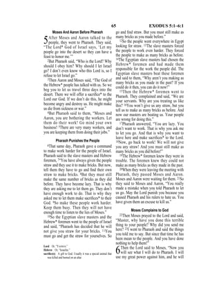 65 EXODUS 5:1–6:1
Moses And Aaron Before Pharaoh
5After Moses and Aaron talked to the
people, they went to Pharaoh. They said,
“The Lord* God of Israel says, ‘Let my
people go into the desert so they can have a
feast to honor me.’”
2But Pharaoh said, “Who is the Lord? Why
should I obey him? Why should I let Israel
go? I don’t even know who this Lord is, so I
refuse to let Israel go.”
3Then Aaron and Moses said, “The God of
the Hebrew* people has talked with us. So we
beg you to let us travel three days into the
desert. There we will offer a sacriﬁce* to the
Lord our God. If we don’t do this, he might
become angry and destroy us. He might make
us die from sickness or war.”
4But Pharaoh said to them, “Moses and
Aaron, you are bothering the workers. Let
them do their work! Go mind your own
business! 5There are very many workers, and
you are keeping them from doing their jobs.”
Pharaoh Punishes the People
6That same day, Pharaoh gave a command
to make work harder for the people of Israel.
Pharaoh said to the slave masters and Hebrew
foremen, 7“You have always given the people
straw and they use it to make bricks. But now,
tell them they have to go and ﬁnd their own
straw to make bricks. 8But they must still
make the same number of bricks as they did
before. They have become lazy. That is why
they are asking me to let them go. They don’t
have enough work to do. That is why they
asked me to let them make sacriﬁces* to their
God. 9So make these people work harder.
Keep them busy. Then they will not have
enough time to listen to the lies of Moses.”
10So the Egyptian slave masters and the
Hebrew* foremen went to the people of Israel
and said, “Pharaoh has decided that he will
not give you straw for your bricks. 11You
must go and get the straw for yourselves. So
go and ﬁnd straw. But you must still make as
many bricks as you made before.”
12So the people went everywhere in Egypt
looking for straw. 13The slave masters forced
the people to work even harder. They forced
the people to make as many bricks as before.
14The Egyptian slave masters had chosen the
Hebrew* foremen and had made them
responsible for the work the people did. The
Egyptian slave masters beat these foremen
and said to them, “Why aren’t you making as
many bricks as you made in the past? If you
could do it then, you can do it now!”
15Then the Hebrew* foremen went to
Pharaoh. They complained and said, “We are
your servants. Why are you treating us like
this? 16You won’t give us any straw, but you
tell us to make as many bricks as before. And
now our masters are beating us. Your people
are wrong for doing this.”
17Pharaoh answered, “You are lazy. You
don’t want to work. That is why you ask me
to let you go. And that is why you want to
leave here and make sacriﬁces* to the Lord.
18Now, go back to work! We will not give
you any straw! And you must still make as
many bricks as you did before!”
19The Hebrew* foremen knew they were in
trouble. The foremen knew they could not
make as many bricks as they made in the past.
20When they were leaving the meeting with
Pharaoh, they passed Moses and Aaron.
Moses and Aaron were waiting for them. 21So
they said to Moses and Aaron, “You really
made a mistake when you told Pharaoh to let
us go. May the Lord punish you because you
caused Pharaoh and his rulers to hate us. You
have given them an excuse to kill us.”
Moses Complains to God
22Then Moses prayed to the Lord and said,
“Master, why have you done this terrible
thing to your people? Why did you send me
here? 23I went to Pharaoh and said the things
you told me to say. But since that time he has
been mean to the people. And you have done
nothing to help them!”
6Then the Lord said to Moses, “Now you
will see what I will do to Pharaoh. I will
use my great power against him, and he will
Lord Or, “YAHWEH.”
Hebrew Or, “Israelite.”
sacriﬁce(s) A gift to God. Usually it was a special animal that
was killed and burned on an altar.
 