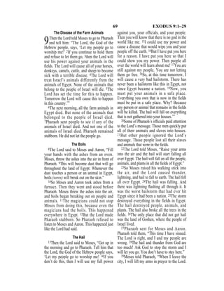 69 EXODUS 9:1–29
The Disease of the Farm Animals
9Then the Lord told Moses to go to Pharaoh
and tell him: “The Lord, the God of the
Hebrew people, says, ‘Let my people go to
worship me!’ 2If you continue to hold them
and refuse to let them go, 3then the Lord will
use his power against your animals in the
ﬁelds. The Lord will cause all of your horses,
donkeys, camels, cattle, and sheep to become
sick with a terrible disease. 4The Lord will
treat Israel’s animals differently from the
animals of Egypt. None of the animals that
belong to the people of Israel will die. 5The
Lord has set the time for this to happen.
Tomorrow the Lord will cause this to happen
in this country.’”
6The next morning, all the farm animals in
Egypt died. But none of the animals that
belonged to the people of Israel died.
7Pharaoh sent people to see if any of the
animals of Israel died. And not one of the
animals of Israel died. Pharaoh remained
stubborn. He did not let the people go.
The Boils
8The Lord said to Moses and Aaron, “Fill
your hands with the ashes from an oven.
Moses, throw the ashes into the air in front of
Pharaoh. 9This will become dust that will go
throughout the land of Egypt. Whenever the
dust touches a person or an animal in Egypt,
boils (sores) will break out on the skin.”
10So Moses and Aaron took ashes from a
furnace. Then they went and stood before
Pharaoh. Moses threw the ashes into the air,
and boils began breaking out on people and
animals. 11The magicians could not stop
Moses from doing this, because even the
magicians had the boils. This happened
everywhere in Egypt. 12But the Lord made
Pharaoh stubborn. So Pharaoh refused to
listen to Moses and Aaron. This happened just
like the Lord had said.
The Hail
13Then the Lord said to Moses, “Get up in
the morning and go to Pharaoh. Tell him that
the Lord, the God of the Hebrew people says,
‘Let my people go to worship me! 14If you
don’t do this, then I will use my full power
against you, your ofﬁcials, and your people.
Then you will know that there is no god in the
world like me. 15I could use my power and
cause a disease that would wipe you and your
people off the earth. 16But I have put you here
for a reason. I have put you here so that I
could show you my power. Then people all
over the world will learn about me! 17You are
still against my people. You are not letting
them go free. 18So, at this time tomorrow, I
will cause a very bad hailstorm. There has
never been a hailstorm like this in Egypt, not
since Egypt became a nation. 19Now, you
must put your animals in a safe place.
Everything you own that is now in the ﬁelds
must be put in a safe place. Why? Because
any person or animal that remains in the ﬁelds
will be killed. The hail will fall on everything
that is not gathered into your houses.’”
20Some of Pharaoh’s ofﬁcials paid attention
to the Lord’s message. Those men quickly put
all of their animals and slaves into houses.
21But other people ignored the Lord’s
message. Those people lost all their slaves
and animals that were in the ﬁelds.
22The Lord told Moses, “Raise your arms
into the air and the hail will start falling all
over Egypt. The hail will fall on all the people,
animals, and plants in all the ﬁelds of Egypt.”
23So Moses raised his walking stick into
the air, and the Lord caused thunder,
lightning, and hail to fall to earth. The hail fell
all over Egypt. 24The hail was falling. And
there was lightning ﬂashing all through it. It
was the worst hailstorm that had ever hit
Egypt since it had been a nation. 25The storm
destroyed everything in the fields in Egypt.
The hail destroyed people, animals, and
plants. The hail also broke all the trees in the
ﬁelds. 26The only place that did not get hail
was the land of Goshen, where the people of
Israel lived.
27Pharaoh sent for Moses and Aaron.
Pharaoh told them, “This time I have sinned.
The Lord is right, and I and my people are
wrong. 28The hail and thunder from God are
too much! Ask God to stop the storm and I
will let you go. You don’t have to stay here.”
29Moses told Pharaoh, “When I leave the
city, I will lift my arms in prayer to the Lord.
 