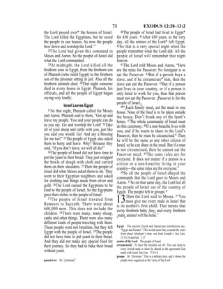 73 EXODUS 12:28–13:2
the Lord passed over* the houses of Israel.
The Lord killed the Egyptians, but he saved
the people in our houses. So now the people
bow down and worship the Lord.’”
28The Lord had given this command to
Moses and Aaron. So the people of Israel did
what the Lord commanded.
29At midnight, the Lord killed all the
ﬁrstborn sons in Egypt, from the ﬁrstborn son
of Pharaoh (who ruled Egypt) to the ﬁrstborn
son of the prisoner sitting in jail. Also all the
ﬁrstborn animals died. 30That night someone
died in every house in Egypt. Pharaoh, his
officials, and all the people of Egypt began
crying very loudly.
Israel Leaves Egypt
31So that night, Pharaoh called for Moses
and Aaron. Pharaoh said to them, “Get up and
leave my people. You and your people can do
as you say. Go and worship the Lord! 32Take
all of your sheep and cattle with you, just like
you said you would. Go! And say a blessing
for me too!” 33The people of Egypt also asked
them to hurry and leave. Why? Because they
said, “If you don’t leave, we will all die!”
34The people of Israel did not have time to
put the yeast in their bread. They just wrapped
the bowls of dough with cloth and carried
them on their shoulders. 35Then the people of
Israel did what Moses asked them to do. They
went to their Egyptian neighbors and asked
for clothing and things made from silver and
gold. 36The Lord caused the Egyptians to be
kind to the people of Israel. So the Egyptians
gave their riches to the people of Israel.
37The people of Israel traveled from
Rameses to Succoth. There were about
600,000 men. This does not include the
children. 38There were many, many sheep,
cattle and other things. There were also many
different kinds of people traveling with them.
These people were not Israelites, but they left
Egypt with the people of Israel. 39The people
did not have time to put yeast in their bread.
And they did not make any special food for
their journey. So they had to bake their bread
without yeast.
40The people of Israel had lived in Egypt*
for 430 years. 41After 430 years, to the very
day, all the armies of the Lord* left Egypt.
42So that is a very special night when the
people remember what the Lord did. All the
people of Israel will remember that night
forever.
43The Lord told Moses and Aaron, “Here
are the rules for Passover: No foreigner is to
eat the Passover. 44But if a person buys a
slave, and if he circumcises* him, then the
slave can eat the Passover. 45But if a person
just lives in your country, or if a person is
only hired to work for you, then that person
must not eat the Passover. {Passover is for the
people of Israel.}
46“{Each family must} eat the meal in one
house. None of the food is to be taken outside
the house. Don’t break any of the lamb’s
bones. 47The whole community of Israel must
do this ceremony. 48If a non-Israelite lives with
you, and if he wants to share in the Lord’s
Passover, then he must be circumcised.* Then
he will be the same as any other citizen of
Israel, so he can share in the meal. But if a man
is not circumcised, then he cannot eat the
Passover meal. 49The same rules are for
everyone. It does not matter if a person is a
citizen or a non-Israelite living in your
country—the same rules are for everyone.”
50So all the people of Israel obeyed the
commands that the Lord gave to Moses and
Aaron. 51So on that same day, the Lord led all
the people of Israel out of the country of
Egypt. The people left in groups.*
13Then the Lord said to Moses, 2“You
must give me every male in Israel that
is its mother's first child. That means that
every ﬁrstborn baby {boy} and every ﬁrstborn
{male} animal will be mine.”
passed over Or, “protected.”
Egypt The ancient Greek and Samaritan translations say,
“Egypt and Canaan.” This would mean they counted the years
from about Abraham’s time, not from Joseph’s. See Gen.
15:12-16 and Gal. 3:17.
armies of the Lord The people of Israel.
circumcise(d) To have the foreskin cut off. This was done to
every Jewish male to show he shared in the agreement God
made with Israel. See Gen. 17:9-14.
groups Or, “divisions.” This is a military term, and it shows the
people were organized as the “army of the Lord.”
 