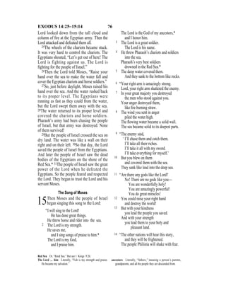 76EXODUS 14:25–15:14
Lord looked down from the tall cloud and
column of ﬁre at the Egyptian army. Then the
Lord attacked and defeated them all.
25The wheels of the chariots became stuck.
It was very hard to control the chariots. The
Egyptians shouted, “Let’s get out of here! The
Lord is fighting against us. The Lord is
ﬁghting for the people of Israel.”
26Then the Lord told Moses, “Raise your
hand over the sea to make the water fall and
cover the Egyptian chariots and horse soldiers.”
27So, just before daylight, Moses raised his
hand over the sea. And the water rushed back
to its proper level. The Egyptians were
running as fast as they could from the water,
but the Lord swept them away with the sea.
28The water returned to its proper level and
covered the chariots and horse soldiers.
Pharaoh’s army had been chasing the people
of Israel, but that army was destroyed. None
of them survived!
29But the people of Israel crossed the sea on
dry land. The water was like a wall on their
right and on their left. 30So that day, the Lord
saved the people of Israel from the Egyptians.
And later the people of Israel saw the dead
bodies of the Egyptians on the shore of the
Red Sea.* 31The people of Israel saw the great
power of the Lord when he defeated the
Egyptians. So the people feared and respected
the Lord. They began to trust the Lord and his
servant Moses.
The Song of Moses
15Then Moses and the people of Israel
began singing this song to the Lord:
“I will sing to the Lord!
He has done great things.
He threw horse and rider into the sea.
2 The Lord is my strength.
He saves me,
and I sing songs of praise to him.*
The Lord is my God,
and I praise him.
The Lord is the God of my ancestors,*
and I honor him.
3 The Lord is a great soldier.
The Lord is his name.
4 He threw Pharaoh’s chariots and soldiers
into the sea.
Pharaoh’s very best soldiers
drowned in the Red Sea.*
5 The deep water covered them.
And they sank to the bottom like rocks.
6 “Your right arm is amazingly strong.
Lord, your right arm shattered the enemy.
7 In your great majesty you destroyed
the men who stood against you.
Your anger destroyed them,
like ﬁre burning straw.
8 The wind you sent in anger
piled the water high.
The ﬂowing water became a solid wall.
The sea became solid to its deepest parts.
9 “The enemy said,
‘I’ll chase them and catch them.
I’ll take all their riches.
I’ll take it all with my sword.
I’ll take everything for myself.’
10 But you blew on them
and covered them with the sea.
They sank like lead into the deep sea.
11 “Are there any gods like the Lord?
No! There are no gods like you—
You are wonderfully holy!
You are amazingly powerful!
You do great miracles!
12 You could raise your right hand
and destroy the world!
13 But with your kindness
you lead the people you saved.
And with your strength
you lead them to your holy and
pleasant land.
14 “The other nations will hear this story,
and they will be frightened.
The people Philistia will shake with fear.
Red Sea Or, “Reed Sea.” But see 1 Kings 9:26.
The Lord ... him Literally, “Yah is my strength and praise.
He became my salvation.”
ancestors Literally, “fathers,” meaning a person’s parents,
grandparents, and all the people they are descended from.
 