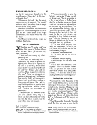 82EXODUS 19:23–20:20
me that they must prepare themselves for this
special meeting. If they don’t do this, then I
will punish them.”
23Moses told the Lord, “But the people
cannot come up the mountain. You yourself
told us to make a line and not allow the people
to cross the line to holy ground.”
24The Lord said to him, “Go down to the
people. Get Aaron and bring him back with
you. But don’t let the priests or the people
come near me. I will punish them if they come
too close.”
25So Moses went down to the people and
told them these things.
The Ten Commandments
20Then God said, 2“I am the Lord* your
God. I led you out of the land of Egypt
where you were slaves. {So you must obey
these commands:}
3“You must not worship any other
gods except me.
4“You must not make any idols.*
Don’t make any statues or pictures of
anything up in the sky or of anything on
the earth or of anything down in the
water. 5Don’t worship or serve idols of
any kind. Why? Because I, the Lord, am
your God. I hate my people worshiping
other gods.* People who sin against me
become my enemies. And I will punish
those people. And I will punish their
children, their grandchildren, and even
their great-grandchildren. 6But I will be
very kind to people who love me and
obey my commands. I will be kind to
their families for thousands of
generations!*
7“You must not use the name of the
Lord your God in a wrong way. If a
person uses the Lord’s name in a wrong
way, then that person is guilty. And the
Lord will not make him innocent.
8“You must remember to keep the
Sabbath* a special day. 9Work at your job
six days a week. 10But the seventh day is
a day of rest in honor of the Lord your
God. So on that day no person should
work—not you, your sons and daughters,
or your men and women slaves. Even
your animals and the foreigners living in
your cities must not work! 11Why?
Because the Lord worked six days and
made the sky, the earth, the sea, and
everything in them. And on the seventh
day, God rested. In this way, the Lord
blessed the Sabbath—the day of rest. The
Lord made that a very special day.
12“You must honor (respect) your
father and your mother. Do this so you
will have a full life in the land that the
Lord your God gives you.
13“You must not murder anyone.
14“You must not do the sin of
adultery.*
15“You must not steal anything.
16“You must not tell lies about other
people.*
17“You must not want to take your
neighbor’s house. You must not want his
wife. And you must not want his men
and women servants, or his cattle, or his
donkeys. You must not want to take
anything that belongs to another person!”
The People Are Afraid of God
18During all this time, the people in the
valley heard the thundering and saw the
lightning on the mountain. They saw smoke
rising from the mountain. The people were
afraid, and they shook with fear. They stood
away from the mountain and watched. 19Then
the people said to Moses, “If you want to
speak to us, then we will listen. But please
don’t let God speak to us. If this happens, we
will die.”
20Then Moses said to the people, “Don’t be
afraid! The Lord has come to prove that he
Lord Or, “YAHWEH.”
idols Statues of false gods that people worshiped.
I hate … gods Or, “I am El Kanah—the Jealous God.”
But I will be … generations Or, “But I will show mercy to
thousands of people that love me and obey my commands.”
Sabbath Saturday, a special day of rest and worship for Jews.
adultery Breaking the marriage promise by doing sexual sin.
You … other people Or, “You must not be a false witness
against your neighbor.”
 