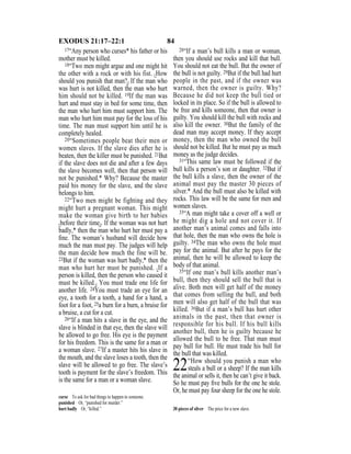 84EXODUS 21:17–22:1
17“Any person who curses* his father or his
mother must be killed.
18“Two men might argue and one might hit
the other with a rock or with his fist. {How
should you punish that man?} If the man who
was hurt is not killed, then the man who hurt
him should not be killed. 19If the man was
hurt and must stay in bed for some time, then
the man who hurt him must support him. The
man who hurt him must pay for the loss of his
time. The man must support him until he is
completely healed.
20“Sometimes people beat their men or
women slaves. If the slave dies after he is
beaten, then the killer must be punished. 21But
if the slave does not die and after a few days
the slave becomes well, then that person will
not be punished.* Why? Because the master
paid his money for the slave, and the slave
belongs to him.
22“Two men might be fighting and they
might hurt a pregnant woman. This might
make the woman give birth to her babies
{before their time}. If the woman was not hurt
badly,* then the man who hurt her must pay a
ﬁne. The woman’s husband will decide how
much the man must pay. The judges will help
the man decide how much the fine will be.
23But if the woman was hurt badly,* then the
man who hurt her must be punished. {If a
person is killed, then the person who caused it
must be killed.} You must trade one life for
another life. 24You must trade an eye for an
eye, a tooth for a tooth, a hand for a hand, a
foot for a foot, 25a burn for a burn, a bruise for
a bruise, a cut for a cut.
26“If a man hits a slave in the eye, and the
slave is blinded in that eye, then the slave will
be allowed to go free. His eye is the payment
for his freedom. This is the same for a man or
a woman slave. 27If a master hits his slave in
the mouth, and the slave loses a tooth, then the
slave will be allowed to go free. The slave’s
tooth is payment for the slave’s freedom. This
is the same for a man or a woman slave.
28“If a man’s bull kills a man or woman,
then you should use rocks and kill that bull.
You should not eat the bull. But the owner of
the bull is not guilty. 29But if the bull had hurt
people in the past, and if the owner was
warned, then the owner is guilty. Why?
Because he did not keep the bull tied or
locked in its place. So if the bull is allowed to
be free and kills someone, then that owner is
guilty. You should kill the bull with rocks and
also kill the owner. 30But the family of the
dead man may accept money. If they accept
money, then the man who owned the bull
should not be killed. But he must pay as much
money as the judge decides.
31“This same law must be followed if the
bull kills a person’s son or daughter. 32But if
the bull kills a slave, then the owner of the
animal must pay the master 30 pieces of
silver.* And the bull must also be killed with
rocks. This law will be the same for men and
women slaves.
33“A man might take a cover off a well or
he might dig a hole and not cover it. If
another man’s animal comes and falls into
that hole, then the man who owns the hole is
guilty. 34The man who owns the hole must
pay for the animal. But after he pays for the
animal, then he will be allowed to keep the
body of that animal.
35“If one man’s bull kills another man’s
bull, then they should sell the bull that is
alive. Both men will get half of the money
that comes from selling the bull, and both
men will also get half of the bull that was
killed. 36But if a man’s bull has hurt other
animals in the past, then that owner is
responsible for his bull. If his bull kills
another bull, then he is guilty because he
allowed the bull to be free. That man must
pay bull for bull. He must trade his bull for
the bull that was killed.
22“How should you punish a man who
steals a bull or a sheep? If the man kills
the animal or sells it, then he can’t give it back.
So he must pay ﬁve bulls for the one he stole.
Or, he must pay four sheep for the one he stole.
curse To ask for bad things to happen to someone.
punished Or, “punished for murder.”
hurt badly Or, “killed.” 30 pieces of silver The price for a new slave.
 