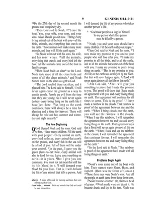 9 GENESIS 8:14–9:21
14By the 27th day of the second month the
ground was completely dry.
15Then God said to Noah, 16“Leave the
boat. You, your wife, your sons, and your
sons’ wives should go out now. 17Bring every
living animal out of the boat with you—all the
birds, animals, and everything that crawls on
the earth. Those animals will make many more
animals, and they will ﬁll the earth again.”
18So Noah went out with his sons, his wife,
and his sons’ wives. 19All the animals,
everything that crawls, and every bird left the
boat. All the animals came out of the boat in
family groups.
20Then Noah built an altar* to the Lord.
Noah took some of all the clean birds and
some of all the clean animals,* and Noah
burned them on the altar as a gift to God.
21The Lord smelled these sacriﬁces, and it
pleased him. The Lord said to himself, “I will
never again curse the ground as a way to
punish people. People are evil from the time
that they are young. So I will never again
destroy every living thing on the earth like I
have just done. 22As long as the earth
continues, there will always be a time for
planting and a time for harvest. There will
always be cold and hot, summer and winter,
day and night on earth.”
The New Beginning
9God blessed Noah and his sons. God said
to him, “Have many children. Fill the earth
with your people. 2Every animal on earth,
every bird in the air, every animal that crawls
on the ground, and every ﬁsh in the sea will
be afraid of you. All of them will be under
your control. 3{In the past,} I gave you the
green plants to eat. Now, every animal will
also be food for you. I give you everything on
earth—it is yours. 4But I give you one
command. You must not eat meat that still has
its life (blood) in it. 5I will demand your
blood for your lives. That is, I will demand
the life of any animal that kills a person. And
I will demand the life of any person who takes
another person’s life.
6 “God made people as a copy of himself.
So any person who kills a person
must be killed by a person.
7“Noah, you and your sons should have
many children. Fill the earth with your people.”
8Then God said to Noah and his sons, 9“I
now make my promise to you and to your
people who will live after you. 10I make my
promise to all the birds, and to all the cattle,
and to all the animals that came out of the boat
with you. I make my promise to every living
thing on earth. 11This is my promise to you:
All life on the earth was destroyed by the ﬂood.
But that will never happen again. A ﬂood will
never again destroy all the life on the earth.”
12And God said, “And I will give you
something to prove that I made this promise
to you. This proof will show that I have made
an agreement with you and every living thing
on earth. This agreement will continue for all
times to come. This is the proof: 13I have
made a rainbow in the clouds. That rainbow is
proof of the agreement between me and the
earth. 14When I bring clouds over the earth,
you will see the rainbow in the clouds.
15When I see this rainbow, I will remember
the agreement between me and you and every
living thing on the earth. That agreement says
that a ﬂood will never again destroy all life on
the earth. 16When I look and see the rainbow
in the clouds, I will remember the agreement
that continues forever. I will remember the
agreement between me and every living thing
on the earth.”
17So the Lord said to Noah, “That rainbow
is proof of the agreement that I made with all
living things on earth.”
Problems Begin Again
18Noah’s sons came out of the boat with
him. Their names were Shem, Ham, and
Japheth. (Ham was the father of Canaan.)
19Those three men were Noah’s sons. And all
the people on earth came from those three sons.
20Noah became a farmer. He planted a ﬁeld
of grapes. 21Noah made wine and drank it. He
became drunk and lay in his tent. Noah was
altar(s) A stone table used for burning sacrifices that were
offered as gifts to God.
clean birds … animals Birds and animals that God said could
be used for sacriﬁces.
 