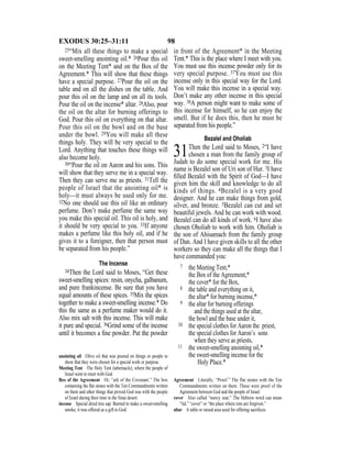 98EXODUS 30:25–31:11
25“Mix all these things to make a special
sweet-smelling anointing oil.* 26Pour this oil
on the Meeting Tent* and on the Box of the
Agreement.* This will show that these things
have a special purpose. 27Pour the oil on the
table and on all the dishes on the table. And
pour this oil on the lamp and on all its tools.
Pour the oil on the incense* altar. 28Also, pour
the oil on the altar for burning offerings to
God. Pour this oil on everything on that altar.
Pour this oil on the bowl and on the base
under the bowl. 29You will make all these
things holy. They will be very special to the
Lord. Anything that touches these things will
also become holy.
30“Pour the oil on Aaron and his sons. This
will show that they serve me in a special way.
Then they can serve me as priests. 31Tell the
people of Israel that the anointing oil* is
holy—it must always be used only for me.
32No one should use this oil like an ordinary
perfume. Don’t make perfume the same way
you make this special oil. This oil is holy, and
it should be very special to you. 33If anyone
makes a perfume like this holy oil, and if he
gives it to a foreigner, then that person must
be separated from his people.”
The Incense
34Then the Lord said to Moses, “Get these
sweet-smelling spices: resin, onycha, galbanum,
and pure frankincense. Be sure that you have
equal amounts of these spices. 35Mix the spices
together to make a sweet-smelling incense.* Do
this the same as a perfume maker would do it.
Also mix salt with this incense. This will make
it pure and special. 36Grind some of the incense
until it becomes a ﬁne powder. Put the powder
in front of the Agreement* in the Meeting
Tent.* This is the place where I meet with you.
You must use this incense powder only for its
very special purpose. 37You must use this
incense only in this special way for the Lord.
You will make this incense in a special way.
Don’t make any other incense in this special
way. 38A person might want to make some of
this incense for himself, so he can enjoy the
smell. But if he does this, then he must be
separated from his people.”
Bezalel and Oholiab
31Then the Lord said to Moses, 2“I have
chosen a man from the family group of
Judah to do some special work for me. His
name is Bezalel son of Uri son of Hur. 3I have
ﬁlled Bezalel with the Spirit of God—I have
given him the skill and knowledge to do all
kinds of things. 4Bezalel is a very good
designer. And he can make things from gold,
silver, and bronze. 5Bezalel can cut and set
beautiful jewels. And he can work with wood.
Bezalel can do all kinds of work. 6I have also
chosen Oholiab to work with him. Oholiab is
the son of Ahisamach from the family group
of Dan. And I have given skills to all the other
workers so they can make all the things that I
have commanded you:
7 the Meeting Tent,*
the Box of the Agreement,*
the cover* for the Box,
8 the table and everything on it,
the altar* for burning incense,*
9 the altar for burning offerings
and the things used at the altar,
the bowl and the base under it,
10 the special clothes for Aaron the priest,
the special clothes for Aaron’s sons
when they serve as priests,
11 the sweet-smelling anointing oil,*
the sweet-smelling incense for the
Holy Place.*
anointing oil Olive oil that was poured on things or people to
show that they were chosen for a special work or purpose.
Meeting Tent The Holy Tent (tabernacle), where the people of
Israel went to meet with God.
Box of the Agreement Or, “ark of the Covenant.” The box
containing the ﬂat stones with the Ten Commandments written
on them and other things that proved God was with the people
of Israel during their time in the Sinai desert.
incense Special dried tree sap. Burned to make a sweet-smelling
smoke, it was offered as a gift to God.
Agreement Literally, “Proof.” The flat stones with the Ten
Commandments written on them. These were proof of the
Agreement between God and the people of Israel.
cover Also called “mercy seat.” The Hebrew word can mean
“lid,” “cover” or “the place where sins are forgiven.”
altar A table or raised area used for offering sacriﬁces.
 