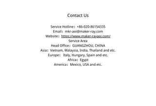 Contact Us
Service Hotline：+86-020-86154335
Email：mkr-aoi@maker-ray.com
Website：https://www.maker-rayaoi.com/
Service Area
Head Office：GUANGZHOU, CHINA
Asia：Vietnam, Malaysia, India, Thailand and etc.
Europe： Italy, Hungary, Spain and etc.
Africa：Egypt
America：Mexico, USA and etc.
 
