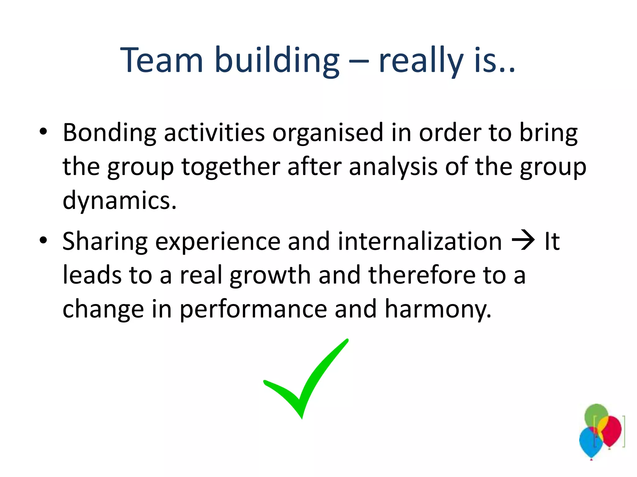 Team building – really is..
• Bonding activities organised in order to bring
the group together after analysis of the group
dynamics.
• Sharing experience and internalization  It
leads to a real growth and therefore to a
change in performance and harmony.
 