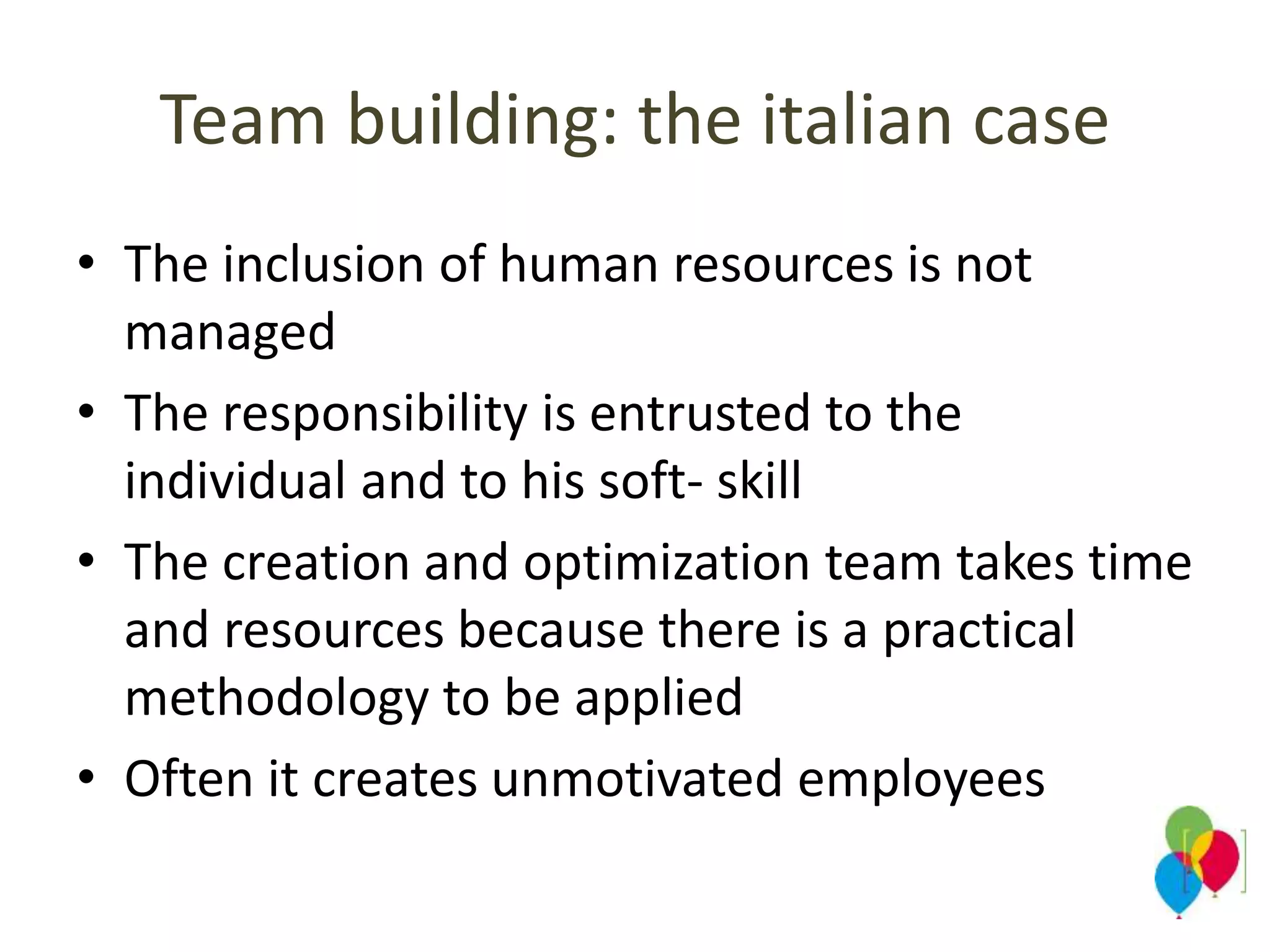 Team building: the italian case
• The inclusion of human resources is not
managed
• The responsibility is entrusted to the
individual and to his soft- skill
• The creation and optimization team takes time
and resources because there is a practical
methodology to be applied
• Often it creates unmotivated employees
 