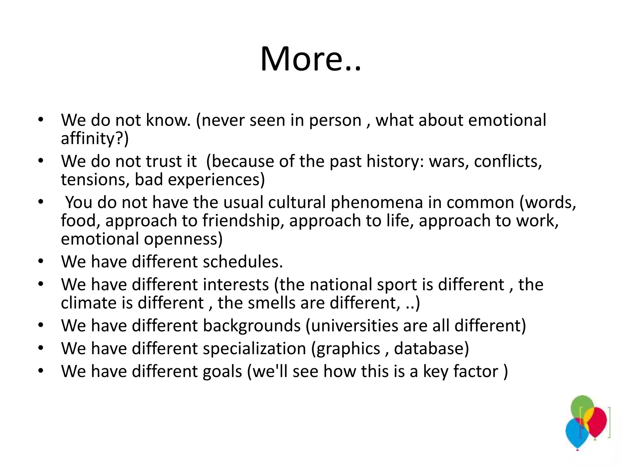 More..
• We do not know. (never seen in person , what about emotional
affinity?)
• We do not trust it (because of the past history: wars, conflicts,
tensions, bad experiences)
• You do not have the usual cultural phenomena in common (words,
food, approach to friendship, approach to life, approach to work,
emotional openness)
• We have different schedules.
• We have different interests (the national sport is different , the
climate is different , the smells are different, ..)
• We have different backgrounds (universities are all different)
• We have different specialization (graphics , database)
• We have different goals (we'll see how this is a key factor )
 