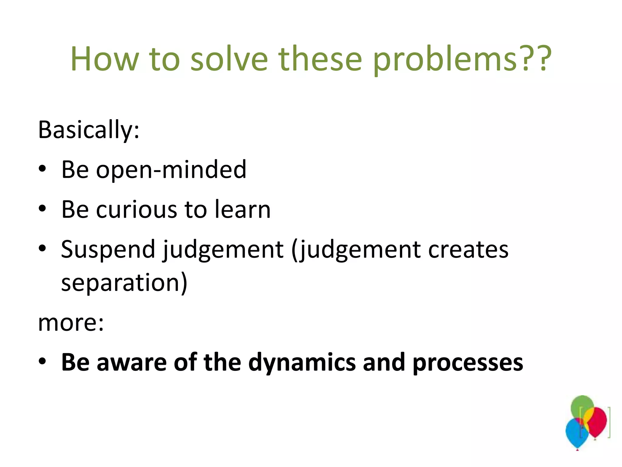 How to solve these problems??
Basically:
• Be open-minded
• Be curious to learn
• Suspend judgement (judgement creates
separation)
more:
• Be aware of the dynamics and processes
 