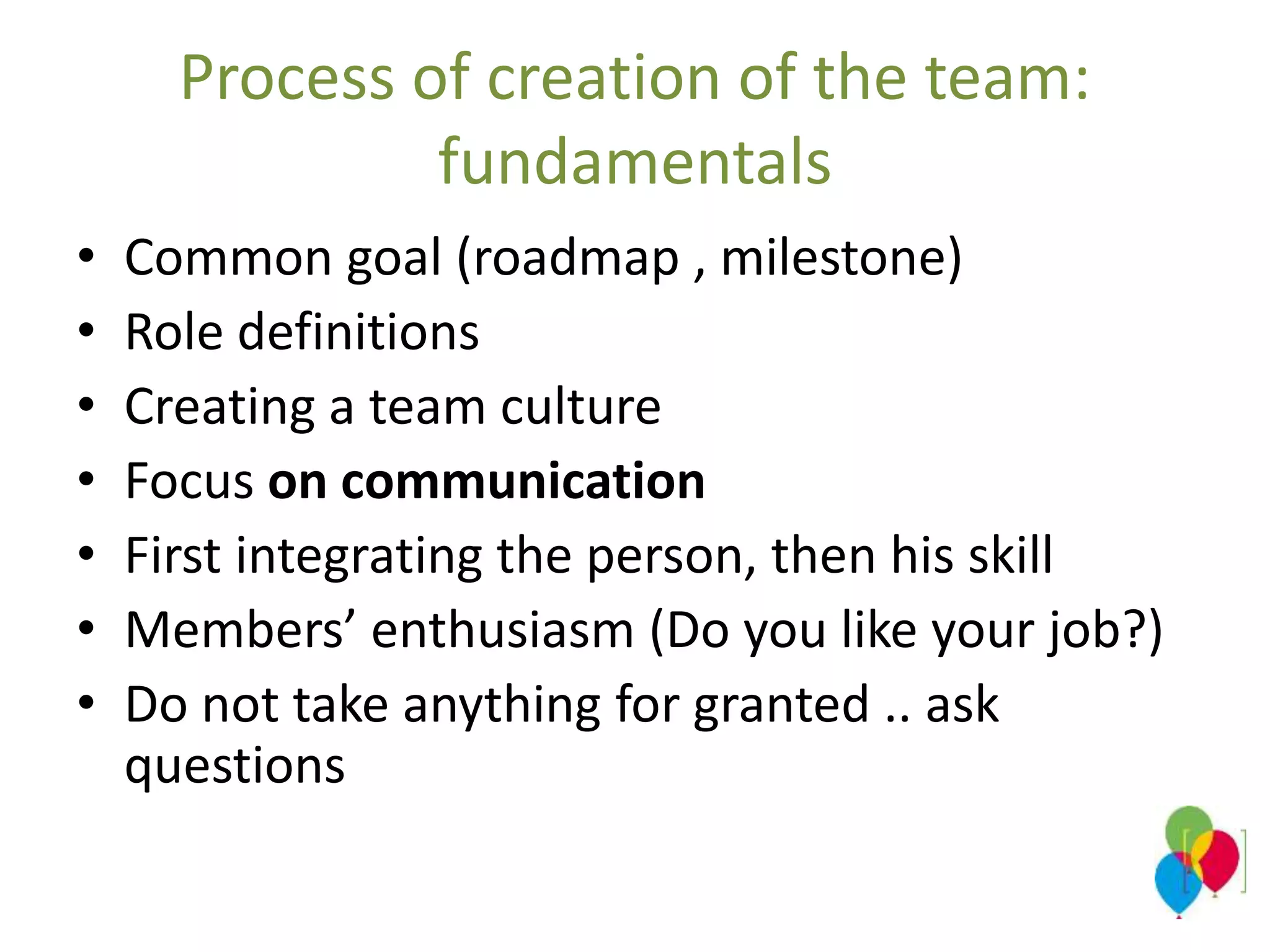 Process of creation of the team:
fundamentals
• Common goal (roadmap , milestone)
• Role definitions
• Creating a team culture
• Focus on communication
• First integrating the person, then his skill
• Members’ enthusiasm (Do you like your job?)
• Do not take anything for granted .. ask
questions
 