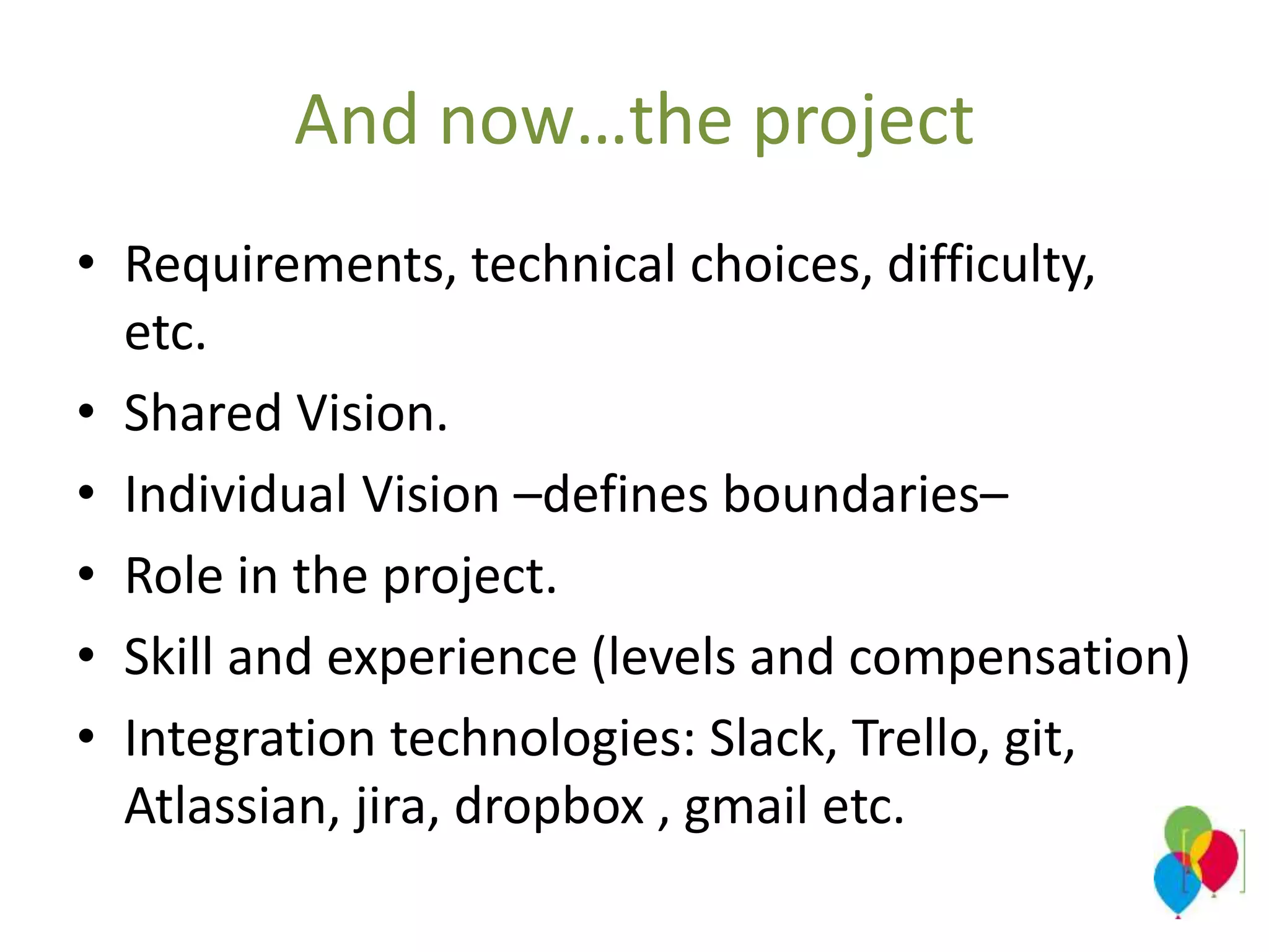 And now…the project
• Requirements, technical choices, difficulty,
etc.
• Shared Vision.
• Individual Vision –defines boundaries–
• Role in the project.
• Skill and experience (levels and compensation)
• Integration technologies: Slack, Trello, git,
Atlassian, jira, dropbox , gmail etc.
 