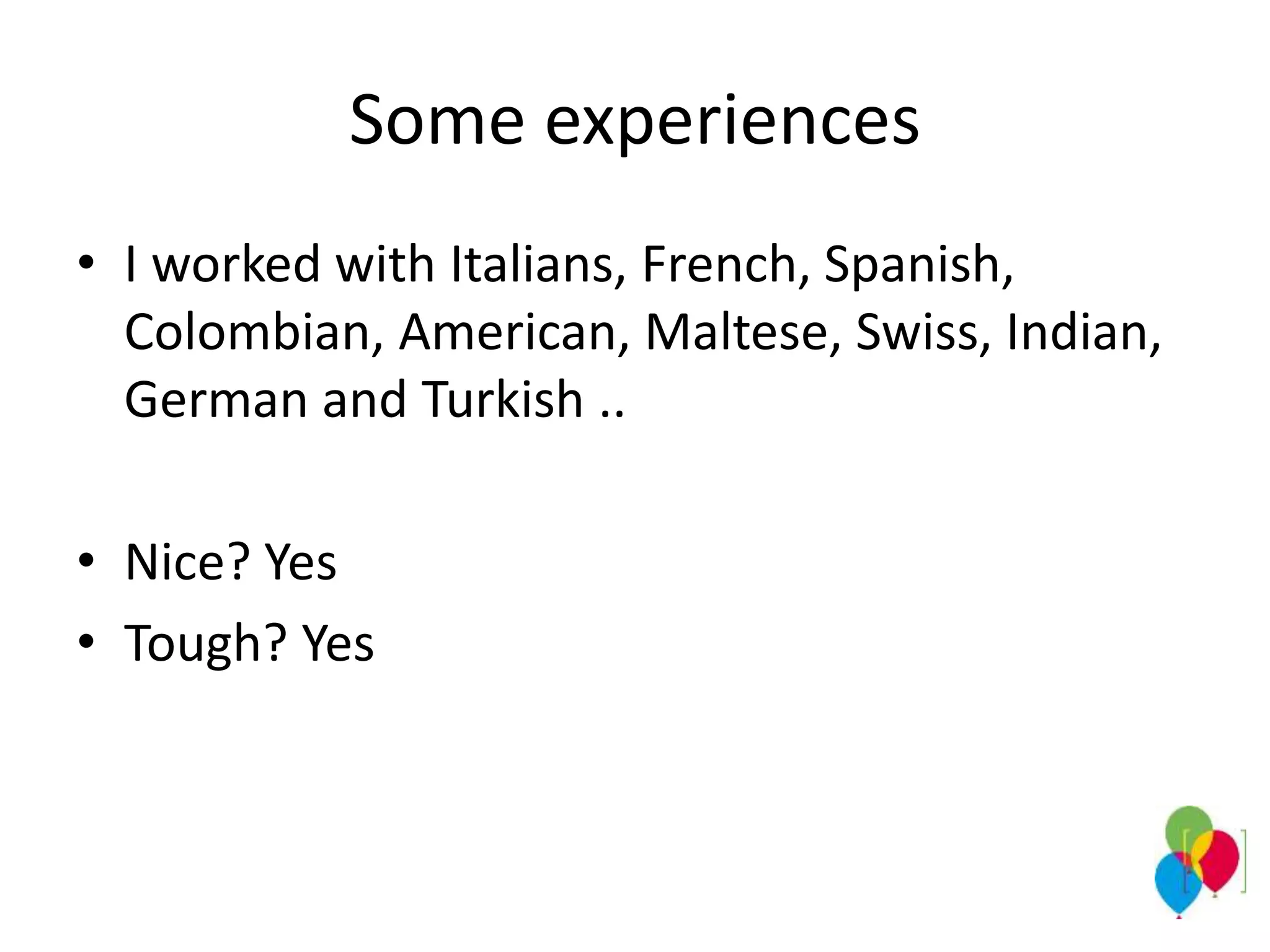 Some experiences
• I worked with Italians, French, Spanish,
Colombian, American, Maltese, Swiss, Indian,
German and Turkish ..
• Nice? Yes
• Tough? Yes
 