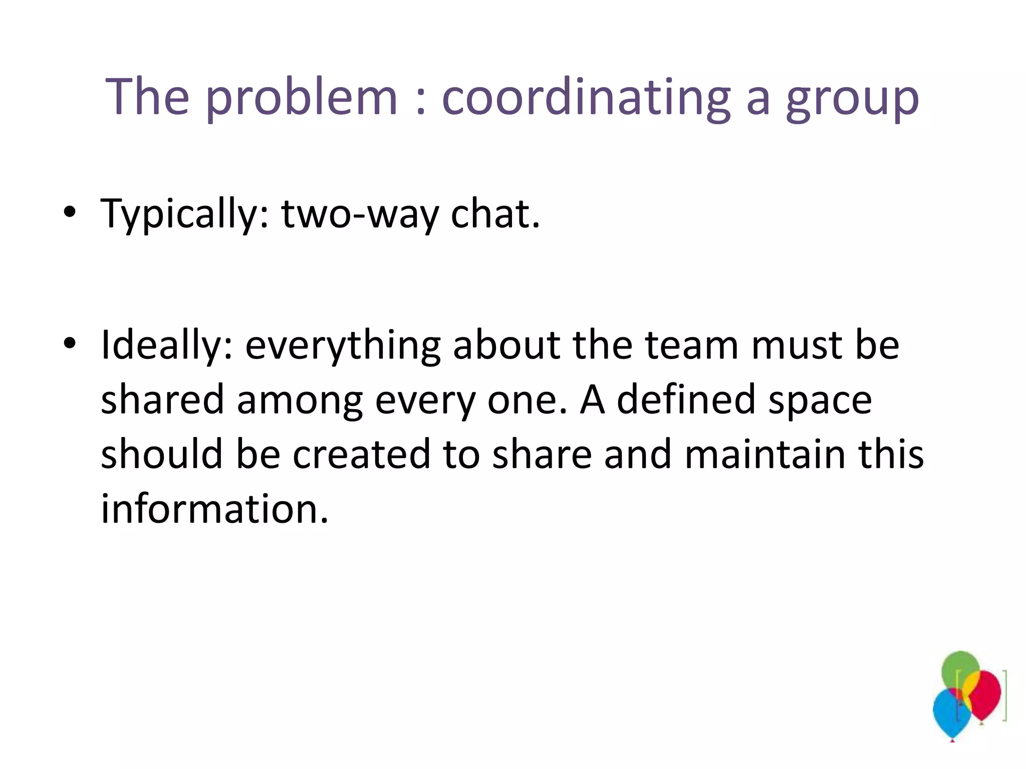 The problem : coordinating a group
• Typically: two-way chat.
• Ideally: everything about the team must be
shared among every one. A defined space
should be created to share and maintain this
information.
 