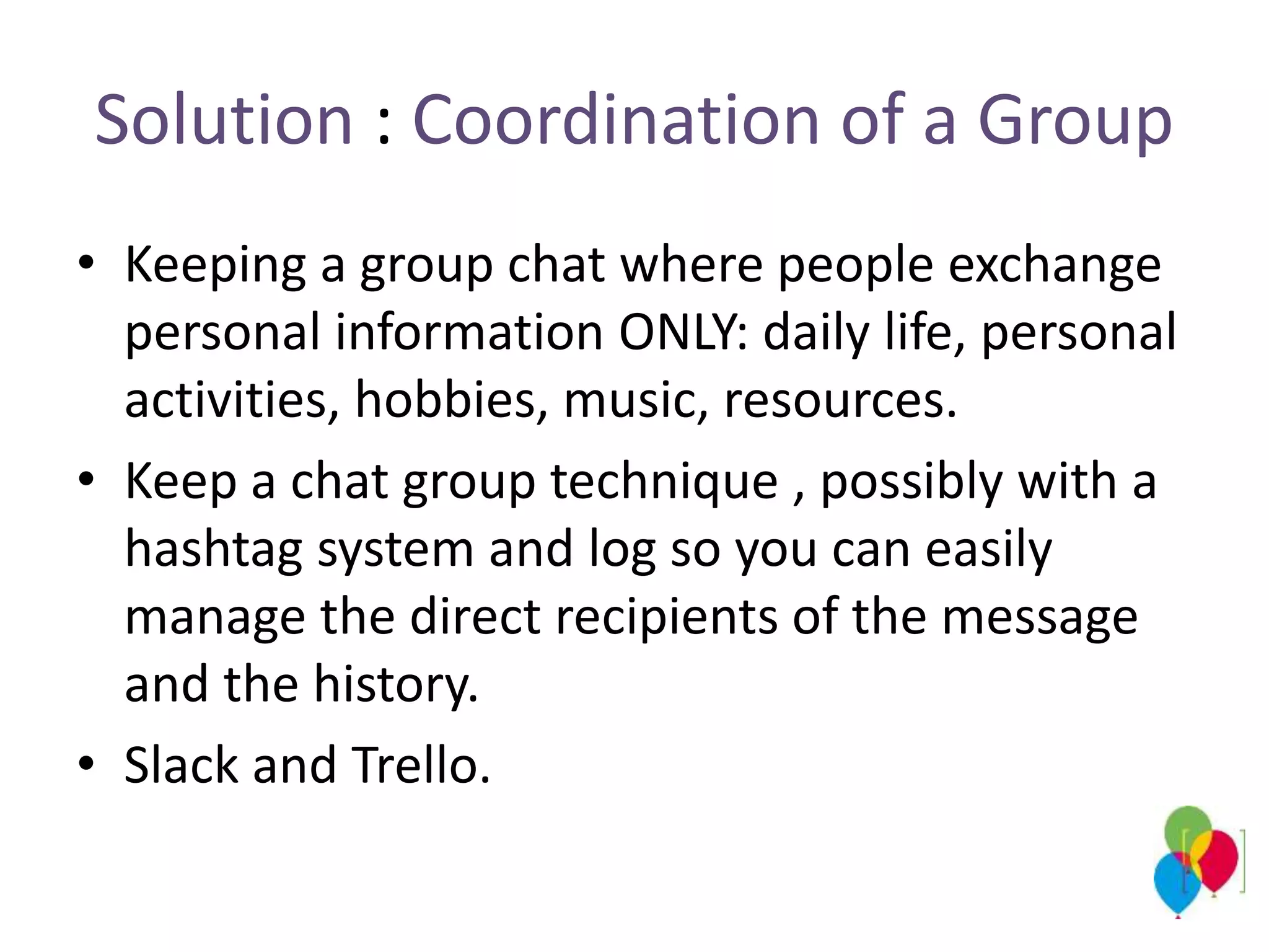 Solution : Coordination of a Group
• Keeping a group chat where people exchange
personal information ONLY: daily life, personal
activities, hobbies, music, resources.
• Keep a chat group technique , possibly with a
hashtag system and log so you can easily
manage the direct recipients of the message
and the history.
• Slack and Trello.
 
